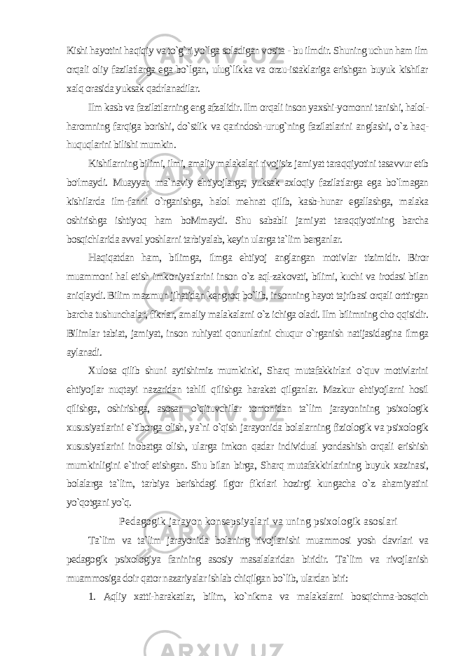 Kishi hayotini haqiqiy va to`g`ri yo`lga soladigan vosita - bu ilmdir. Shuning uchun ham ilm orqali oliy fazilatlarga ega bo`lgan, ulug`likka va orzu-istaklariga erishgan buyuk kishilar xalq orasida yuksak qadrlanadilar. Ilm kasb va fazilatlarning eng afzalidir. Ilm orqali inson yaxshi-yomonni tanishi, halol- haromning farqiga borishi, do`stlik va qarindosh-urug`ning fazilatlarini anglashi, o`z haq- huquqlarini bilishi mumkin. Kishilarning bilimi, ilmi, amaliy malakalari rivojisiz jami yat taraqqiyotini tasavvur etib bo&#39;lmaydi. Muayyan ma`naviy ehtiyojlarga, yuksak axloqiy fazilatlarga ega bo`lmagan kishilarda ilm-fanni o`rganishga, halol mehnat qilib, kasb-hunar egallashga, malaka oshirishga ishtiyoq ham boMmaydi. Shu sababli jami yat taraqqiyotining barcha bosqichlarida avval yoshlarni tarbiyalab, keyin ularga ta`lim berganlar. Haqiqatdan ham, bilimga, ilmga ehtiyoj anglangan motiv lar tizimidir. Biror muammoni hal etish imkoniyatlarini inson o`z aql-zakovati, bilimi, kuchi va irodasi bilan aniqlaydi. Bilim maz mun jihatidan kengroq bo`lib, insonning hayot tajribasi orqali orttirgan barcha tushunchalar, fikrlar, amaliy malakalarni o`z ichiga oladi. Ilm bilimning cho qqisidir. Bilimlar tabiat, jamiyat, inson ruhiyati qonunlarini chuqur o`rganish natijasidagina ilmga aylanadi. Xulosa qilib shuni aytishimiz mumkinki, Sharq mutafakkirlari o`quv motivlarini ehtiyojlar nuqtayi nazaridan tahlil qilishga harakat qilganlar. Mazkur ehtiyojlarni hosil qilishga, oshirishga, asosan o`qituvchilar tomonidan ta`lim jarayonining psixologik xususiyatlarini e`tiborga olish, ya`ni o`qish jarayonida bolalar ning fiziologik va psixologik xususiyatlarini inobatga olish, ular ga imkon qadar individual yondashish orqali erishish mumkinligini e`tirof etishgan. Shu bilan birga, Sharq mutafakkirlarining buyuk xazinasi, bolalarga ta`lim, tarbiya berishdagi ilg&#39;or fikrlari hozirgi kungacha o`z ahamiyatini yo`qotgani yo`q. Pedagogik jarayon konsepsiyalari va uning psixologik asoslari Ta`lim va ta`lim jarayonida bolaning rivojlanishi muammosi yosh davrlari va pedagogik psixologiya fanining asosiy masalalaridan biridir. Ta`lim va rivojlanish muammosiga doir qator nazariyalar ishlab chiqilgan bo`lib, ulardan biri: 1. Aqliy xatti-harakatlar, bilim, ko`nikma va malakalarni bosqichma-bosqich 