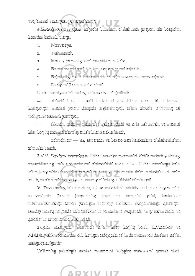 rivojlantirish nazariyasi (P.Ya. Galperin). P.Ya.Galperin nazariyasi bo`yicha bilimlarni o`zlashtirish ja rayoni olti bosqichni boshidan kechirib, ularga: 1. Motivatsiya. 2. Tushuntirish. 3. Moddiy formadagi xatti-harakatlarni bajarish. 4. Baland ovozda xatti-harakatlar va vazifalarni bajarish. 5. Bajariladigan xatti-harakatlarni ichki rejada ovoz chiqarmay bajarish. 6. Faoliyatni fikran bajarish kiradi. Usnbu nazariyada ta`limning uchta asosiy turi ajratiladi: — birinchi turda — xatti-harakatlarni o`zlashtirish xatolar bi lan kechadi, berilayotgan material yetarli darajada anglanilmaydi, ta`lim oluvchi ta`limning asl mohiyatini tushunib yetmaydi; — ikkinchi turda — materialni nisbatan dadil va to`la tushunilishi va material bilan bog`liq tushunchalarni ajratilishi bilan xarakterlanadi; — uchinchi tur — tez, samarador va bexato xatti-harakatlarni o`zlashtirilishini ta`minlab beradi. 2 .V.V. Davidov nazariyasi. Ushbu nazariya mazmunini kichik maktab yoshidagi o&#39;quvchilarning ilmiy tushunchalarni o`zlashtirishi tashkil qiladi. Ushbu nazariyaga ko`ra ta`lim jarayonida o`quvchilar tomonidan nazariy tushunchalar tizimi o`zlashtirilishi lozim bo`lib, bu o`z o`rnida xususiydan umumiy bilimlarga o`tilishni ta`minlaydi. V. Davidovning ta`kidlashicha, o`quv materialini induktiv usul bilan bayon etish, o`quvchilarda fikrlash jarayonining faqat bir tomonini ya`ni, konkretdan mavhumlashtirishga tomon yo&#39;nalgan mantiqiy fikrlashni rivojlantirishga qaratilgan. Bunday mantiq natijasida bola tafakkuri bir tomonlama rivojlanadi, ilmiy tushunchalar va qoidalar bir tomonlama o`zlashtiriladi. 3 .Qator nazariyalar muammoli ta`lim bilan bog`liq bo&#39;lib, L.V.Zankov va A.M.Matyushkin tomonidan olib borilgan tad qiqotlar ta`limda muammoli darslarni tashkil etishga qaratilgandir. Ta`limning psixologik asoslari muammosi ko`pgina masalalarni qamrab oladi. 