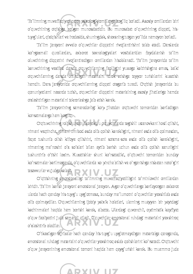 Ta`limning muvaffaqiyati qator psixologik omillarga bog`liq bo&#39;ladi. Asosiy omillardan biri o`quvchining o&#39;qishga bo&#39;lgan munosabatidir. Bu munosabat o`quvchining diqqati, his- tuyg`ulari, qiziqishlari va irodasida, shuningdek, shaxsning tutgan yo`lida namoyon bo&#39;ladi. Ta`lim jarayoni avvalo o`quvchilar diqqatini rivojlantirishni talab etadi. Darslarda ko`rgazmali qurollardan, axborot texnologiyalari vositalaridan foydalanish ta`lim oluvchining diqqa tini rivojlantiradigan omillardan hisoblanadi. Ta`lim jarayonida ta`lim beruvchining vazifasi darsda o&#39;quvchilarning faolligini yu zaga keltirishgina emas, balki o&#39;quvchilarning darsda o&#39;tiladigan materialni idrok etishga tayyor turishlarini kuzatish hamdir. Dars jarayonida o&#39;quvchilarning diqqati o&#39;zgarib turadi. O&#39;qitish jarayonida bu qonuniyatlarni nazarda tutish, o&#39;quvchilar diqqati ni materialning asosiy jihatlariga hamda o&#39;zlashtirilgan material ni takrorlashga jalb etish kerak. Ta`lim jarayonining samaradorligi ko&#39;p jihatdan o&#39;qituvchi to monidan beriladigan ko&#39;rsatmalarga ham bog&#39;liq. O&#39;qituvchining roli shundan iboratki, u o&#39;quvchilarda tegishli ustanovkani hosil qilishi, nimani vaqtincha, nimani umrbod esda olib qolish ke rakligini, nimani esda olib qolmasdan, faqat tushunib olish kifoya qilishini, nimani so&#39;zma-so&#39;z esda olib qolish kerakligini, nimaning ma`nosini o`z so`zlari bilan aytib berish uchun esda olib qolish zarurligini tushuntirib o`tishi lozim. Kuzatishlar shuni ko`rsatadiki, o`qituvchi tomonidan bunday ko`rsatmalar berilmaganda, o`quvchilarda ко pincha bilish va o`rganishga nisbatan noto`g`ri tasavvurlar vujudga keladi. O`qitishning emotsionalligi ta`limning muvaffaqiyatliligini ta`minlovchi omillardan biridir. Ta`lim berish jarayoni emotsio nal jarayon. Agar o`quvchilarga berilayotgan axborot ularda hech qanday his-tuyg`u uyg`otmasa, bunday ma`lumotni o `quvchilar yaxshilab esda olib qolmaydilar. O&#39;quvchilarning ijobiy psi xik holatlari, ularning muayyan bir paytdagi kechinmalari haqida ham borishi kerak, albatta. Ulardagi quvonchli, optimistik kayfiyat o`quv faoliyatini juda samarali qiladi. 0`quvchilar emotsional ruhdagi materialni yaxshiroq o`zlashtirib oladilar. O`tkazilgan tajribalar hech qanday his-tuyg`u uyg`otmaydigan materialga qaraganda, emotsional ruhdagi materialni o`quvchilar yaxshiroq eslab qolishlarini ko`rsatadi. O&#39;qituvchi o`quv jarayoni ning emotsional tomoni haqida ham qayg`urishi kerak. Bu muammo juda 