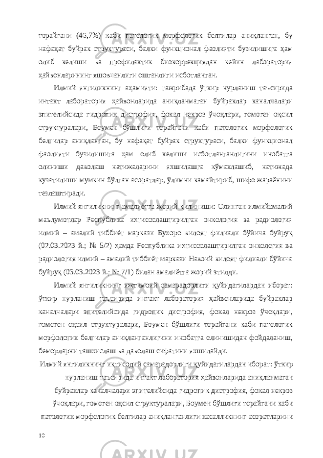 торайгани (46,7%) каби патологик морфологик белгилар аниқланган, бу нафақат буйрак структураси, балки функционал фаолияти бузилишига ҳам олиб келиши ва профилактик биокоррекциядан кейин лаборатория ҳайвонларининг яшовчанлиги ошганлиги исботланган. Илмий янгиликнинг аҳамияти: тажрибада ўткир нурланиш таъсирида интакт лаборатория ҳайвонларида аниқланмаган буйраклар каналчалари эпителийсида гидропик дистрофия, фокал некроз ўчоқлари, гомоген оқсил структуралари, Боумен бўшлиғи торайгани каби патологик морфологик белгилар аниқланган, бу нафақат буйрак структураси, балки функционал фаолияти бузилишига ҳам олиб келиши исботланганлигини инобатга олиниши даволаш натижаларини яхшилашга кўмаклашиб, натижада кузатилиши мумкин бўлган асоратлар, ўлимни камайтириб, шифо жараёнини тезлаштиради. Илмий янгиликнинг амалиётга жорий қилиниши: Олинган илмийамалий маълумотлар Республика ихтисослаштирилган онкология ва радиология илмий – амалий тиббиёт маркази Бухоро вилоят филиали бўйича буйруқ (02.03.2023 й.; № 5/2) ҳамда Республика ихтисослаштирилган онкология ва радиология илмий – амалий тиббиёт маркази Навоий вилоят филиали бўйича буйруқ (03.03.2023 й.; № 7/1) билан амалиётга жорий этилди. Илмий янгиликнинг ижтимоий самарадорлиги қуйидагилардан иборат: ўткир нурланиш таъсирида интакт лаборатория ҳайвонларида буйраклар каналчалари эпителийсида гидропик дистрофия, фокал некроз ўчоқлари, гомоген оқсил структуралари, Боумен бўшлиғи торайгани каби патологик морфологик белгилар аниқланганлигини инобатга олинишидан фойдаланиш, беморларни ташхислаш ва даволаш сифатини яхшилайди. Илмий янгиликнинг иқтисодий самарадорлиги қуйидагилардан иборат: ўткир нурланиш таъсирида интакт лаборатория ҳайвонларида аниқланмаган буйраклар каналчалари эпителийсида гидропик дистрофия, фокал некроз ўчоқлари, гомоген оқсил структуралари, Боумен бўшлиғи торайгани каби патологик морфологик белгилар аниқланганлиги касалликнинг асоратларини 10 