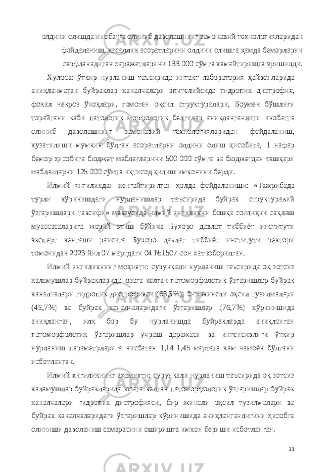 олдини олишда инобатга олиниб даволашнинг замонавий технологияларидан фойдаланиш, касаллик асоратларини олдини олишга ҳамда беморларни сарфланадиган харажатларини 188 000 сўмга камайтиришга эришилди. Хулоса: ўткир нурланиш таъсирида интакт лаборатория ҳайвонларида аниқланмаган буйраклар каналчалари эпителийсида гидропик дистрофия, фокал некроз ўчоқлари, гомоген оқсил структуралари, Боумен бўшлиғи торайгани каби патологик морфологик белгилар аниқланганлиги инобатга олиниб даволашнинг замонавий технологияларидан фойдаланиш, кузатилиши мумкин бўлган асоратларни олдини олиш ҳисобига, 1 нафар бемор ҳисобига бюджет маблағларини 500 000 сўмга ва бюджетдан ташқари маблағларни 125 000 сўмга иқтисод қилиш имконини берди. Илмий янгиликдан кенгайтирилган ҳолда фойдаланиши: «Тажрибада турли кўринишдаги нурланишлар таъсирида буйрак структуравий ўзгаришлари тавсифи» мавзусида илмий янгиликни бошқа соғлиқни сақлаш муассасаларига жорий этиш бўйича Бухоро давлат тиббиёт институти эксперт кенгаши раисига Бухоро давлат тиббиёт институти ректори томонидан 2023 йил 07 мартдаги 04 №1507-сон хат юборилган. Илмий янгиликнинг моҳияти: сурункали нурланиш таъсирида оқ зотсиз каламушлар буйракларида юзага келган патоморфологик ўзгаришлар буйрак каналчалари гидропик дистрофияси (63,3%), бир жинсли оқсил тузилмалари (46,7%) ва буйрак каналчаларидаги ўзгаришлар (76,7%) кўринишида аниқланган, илк бор бу нурланишда буйракларда аниқланган патоморфологик ўзгаришлар учраш даражаси ва интенсивлиги ўткир нурланиш параметрларига нисбатан 1,14-1,45 мартага кам намоён бўлгани исботланган. Илмий янгиликнинг аҳамияти: сурункали нурланиш таъсирида оқ зотсиз каламушлар буйракларида юзага келган патоморфологик ўзгаришлар буйрак каналчалари гидропик дистрофияси, бир жинсли оқсил тузилмалари ва буйрак каналчаларидаги ўзгаришлар кўринишида аниқланганлигини ҳисобга олиниши даволаниш самарасини оширишга имкон бериши исботланган. 11 