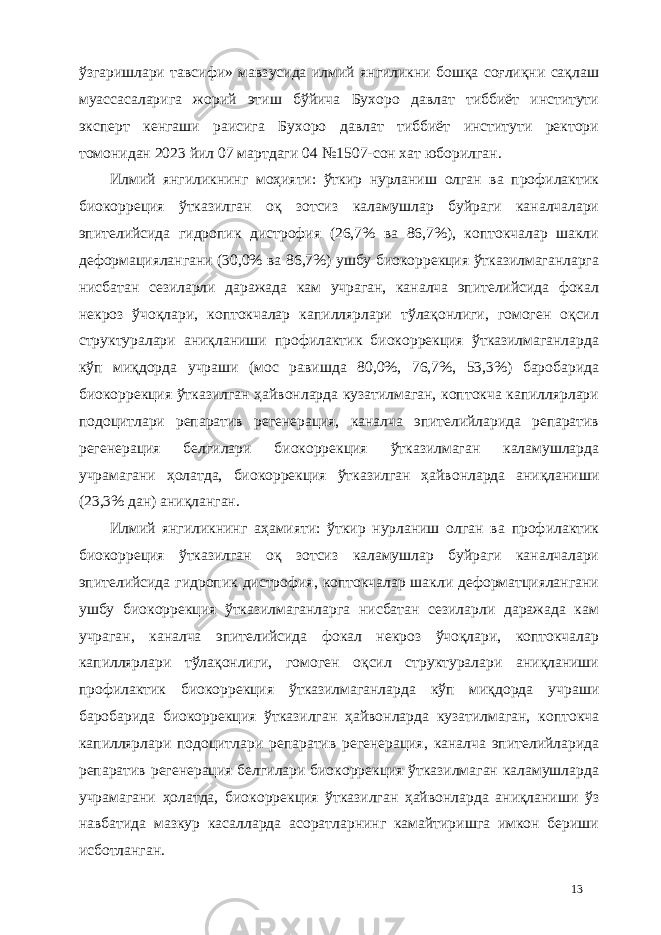 ўзгаришлари тавсифи» мавзусида илмий янгиликни бошқа соғлиқни сақлаш муассасаларига жорий этиш бўйича Бухоро давлат тиббиёт институти эксперт кенгаши раисига Бухоро давлат тиббиёт институти ректори томонидан 2023 йил 07 мартдаги 04 №1507-сон хат юборилган. Илмий янгиликнинг моҳияти: ўткир нурланиш олган ва профилактик биокорреция ўтказилган оқ зотсиз каламушлар буйраги каналчалари эпителийсида гидропик дистрофия (26,7% ва 86,7%), коптокчалар шакли деформaциялангани (30,0% ва 86,7%) ушбу биокоррекция ўтказилмаганларга нисбатан сезиларли даражада кам учраган, каналча эпителийсида фокал некроз ўчоқлари, коптокчалар капиллярлари тўлақонлиги, гомоген оқсил структуралари аниқланиши профилактик биокоррекция ўтказилмаганларда кўп миқдорда учраши (мос равишда 80,0%, 76,7%, 53,3%) баробарида биокоррекция ўтказилган ҳайвонларда кузатилмаган, коптокча капиллярлари подоцитлари репаратив регенерaция, каналча эпителийларида репаратив регенерaция белгилари биокоррекция ўтказилмаган каламушларда учрамагани ҳолатда, биокоррекция ўтказилган ҳайвонларда аниқланиши (23,3% дан) аниқланган. Илмий янгиликнинг аҳамияти: ўткир нурланиш олган ва профилактик биокорреция ўтказилган оқ зотсиз каламушлар буйраги каналчалари эпителийсида гидропик дистрофия, коптокчалар шакли деформaтциялангани ушбу биокоррекция ўтказилмаганларга нисбатан сезиларли даражада кам учраган, каналча эпителийсида фокал некроз ўчоқлари, коптокчалар капиллярлари тўлақонлиги, гомоген оқсил структуралари аниқланиши профилактик биокоррекция ўтказилмаганларда кўп миқдорда учраши баробарида биокоррекция ўтказилган ҳайвонларда кузатилмаган, коптокча капиллярлари подоцитлари репаратив регенерaция, каналча эпителийларида репаратив регенерaция белгилари биокоррекция ўтказилмаган каламушларда учрамагани ҳолатда, биокоррекция ўтказилган ҳайвонларда аниқланиши ўз навбатида мазкур касалларда асоратларнинг камайтиришга имкон бериши исботланган. 13 