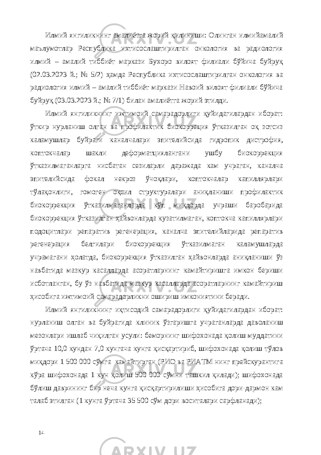 Илмий янгиликнинг амалиётга жорий қилиниши: Олинган илмийамалий маълумотлар Республика ихтисослаштирилган онкология ва радиология илмий – амалий тиббиёт маркази Бухоро вилоят филиали бўйича буйруқ (02.03.2023 й.; № 5/2) ҳамда Республика ихтисослаштирилган онкология ва радиология илмий – амалий тиббиёт маркази Навоий вилоят филиали бўйича буйруқ (03.03.2023 й.; № 7/1) билан амалиётга жорий этилди. Илмий янгиликнинг ижтимоий самарадорлиги қуйидагилардан иборат: ўткир нурланиш олган ва профилактик биокорреция ўтказилган оқ зотсиз каламушлар буйраги каналчалари эпителийсида гидропик дистрофия, коптокчалар шакли деформaтциялангани ушбу биокоррекция ўтказилмаганларга нисбатан сезиларли даражада кам учраган, каналча эпителийсида фокал некроз ўчоқлари, коптокчалар капиллярлари тўлақонлиги, гомоген оқсил структуралари аниқланиши профилактик биокоррекция ўтказилмаганларда кўп миқдорда учраши баробарида биокоррекция ўтказилган ҳайвонларда кузатилмаган, коптокча капиллярлари подоцитлари репаратив регенерaция, каналча эпителийларида репаратив регенерaция белгилари биокоррекция ўтказилмаган каламушларда учрамагани ҳолатда, биокоррекция ўтказилган ҳайвонларда аниқланиши ўз навбатида мазкур касалларда асоратларнинг камайтиришга имкон бериши исботланган, бу ўз навбатида мазкур касалларда асоратларнинг камайтириш ҳисобига ижтимоий самарадорликни ошириш имкониятини беради. Илмий янгиликнинг иқтисодий самарадорлиги қуйидагилардан иборат: нурланиш олган ва буйрагида клиник ўзгаришга учраганларда даволаниш мезонлари ишлаб чиқилган усули: беморнинг шифохонада қолиш муддатини ўртача 10,0 кундан 7,0 кунгача кунга қисқартириб, шифохонада қолиш тўлов миқдори 1 500 000 сўмга камайтирган (РИО ва РИАТМ нинг прейскурантига кўра шифохонада 1 кун қолиш 500 000 сўмни ташкил қилади); шифохонада бўлиш даврининг бир неча кунга қисқартирилиши ҳисобига дори-дармон кам талаб этилган (1 кунга ўртача 35 500 сўм дори воситалари сарфланади); 14 