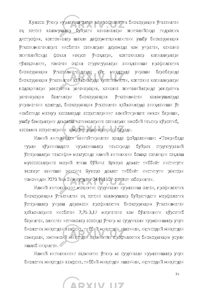 Хулоса: ўткир нурланиш олган ва профилактик биокорреция ўтказилган оқ зотсиз каламушлар буйраги каналчалари эпителийсида гидропик дистрофия, коптокчалар шакли деформaтциялангани ушбу биокоррекция ўтказилмаганларга нисбатан сезиларли даражада кам учраган, каналча эпителийсида фокал некроз ўчоқлари, коптокчалар капиллярлари тўлақонлиги, гомоген оқсил структуралари аниқланиши профилактик биокоррекция ўтказилмаганларда кўп миқдорда учраши баробарида биокоррекция ўтказилган ҳайвонларда кузатилмаган, коптокча капиллярлари подоцитлари репаратив регенерaция, каналча эпителийларида репаратив регенерaция белгилари биокоррекция ўтказилмаган каламушларда учрамагани ҳолатда, биокоррекция ўтказилган ҳайвонларда аниқланиши ўз навбатида мазкур касалларда асоратларнинг камайтиришга имкон бериши, ушбу беморларни даволаш натижаларига сезиларли ижобий таъсир кўрсатиб, касаллик асоратларини камайтириш имконини беради. Илмий янгиликдан кенгайтирилган ҳолда фойдаланиши: «Тажрибада турли кўринишдаги нурланишлар таъсирида буйрак структуравий ўзгаришлари тавсифи» мавзусида илмий янгиликни бошқа соғлиқни сақлаш муассасаларига жорий этиш бўйича Бухоро давлат тиббиёт институти эксперт кенгаши раисига Бухоро давлат тиббиёт институти ректори томонидан 2023 йил 07 мартдаги 04 №1507-сон хат юборилган. Илмий янгиликнинг моҳияти: сурункали нурланиш олган, профилактик биокоррекция ўтказилган оқ зотсиз каламушлар буйрагидаги морфологик ўзгаришлар учраш даражаси профилактик биокоррекция ўтказилмаган ҳайвонларига нисбатан 2,25-3,17 мартагача кам бўлганлиги кўрсатиб берилган, олинган натижалар асосида ўткир ва сурункали нурланишлар учун биологик жиҳатдан хавфсиз, тиббий жиҳатдан ишончли, иқтисодий жиҳатдан самарали, ижтимоий жиҳатдан аҳамиятли профилактик биокоррекция усули ишлаб чиқилган. Илмий янгиликнинг аҳамияти: ўткир ва сурункали нурланишлар учун биологик жиҳатдан хавфсиз, тиббий жиҳатдан ишончли, иқтисодий жиҳатдан 15 