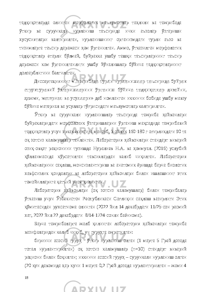 тадқиқотларда олинган морфологик маълумотлар таҳлили ва тажрибада ўткир ва сурункали нурланиш таъсирида ички аъзолар ўзгариши хусусиятлари келтирилган, нурланишнинг организмдаги турли аъзо ва тизимларга таъсир даражаси ҳам ўрганилган. Аммо, ўтказилган морфологик тадқиқотлар етарли бўлмай, буйракка ушбу ташқи таъсирларнинг таъсир даражаси кам ўрганилганлиги ушбу йўналишлар бўйича тадқиқотларнинг долзарблигини белгилаган. Диссертациянинг «Тажрибада турли нурланишлар таъсирида буйрак структуравий ўзгаришларини ўрганиш бўйича тадқиқотлар дизайни, ҳажми, материал ва усуллари» деб номланган иккинчи бобида ушбу мавзу бўйича материал ва усуллар тўғрисидаги маълумотлар келтирилган. Ўткир ва сурункали нурланишлар таъсирида тажриба ҳайвонлари буйракларидаги морфологик ўзгаришларни ўрганиш мақсадида тажрибавий тадқиқотлар учун эркак жинсига мансуб, 3 ойлик 160-180 г оғирликдаги 90 та оқ зотсиз каламушлар танланган. Лаборатория ҳайвонлари стандарт виварий озиқ-овқат рaционини тузишда Нуралиев Н.А. ва ҳаммуал. (2016) услубий қўлланмасида кўрсатилган тавсиялардан келиб чиқилган. Лаборатория ҳайвонларини сақлаш, жонсизлантириш ва анатомик ёришда барча биологик хавфсизлик қоидалари ва лаборатория ҳайвонлари билан ишлашнинг этик тамойилларига қатъий риоя қилинган. Лаборатория ҳайвонлари (оқ зотсиз каламушлар) билан тажрибалар ўтказиш учун Ўзбекистон Республикаси Соғлиқни сақлаш вазирлиги Этик қўмитасидан рухсатнома олинган (2022 йил 14 декабрдаги 11/25-сон расмий хат, 2022 йил 22 декабрдаги 8/14-1724-сонли баённома). Барча тажрибаларга жалб қилинган лаборатория ҳайвонлари тажриба вазифаларидан келиб чиқиб, уч гуруҳга ажратилган: биринчи асосий гуруҳ - ўткир нурланиш олган (1 марта 5 Грей дозада тотал нурлантирилган) оқ зотсиз каламушлар (n=30) стандарт виварий рaциони билан боқилган; иккинчи асосий гуруҳ – сурункали нурланиш олган (20 кун давомида ҳар куни 1 марта 0,2 Грей дозада нурлантирилган – жами 4 18 