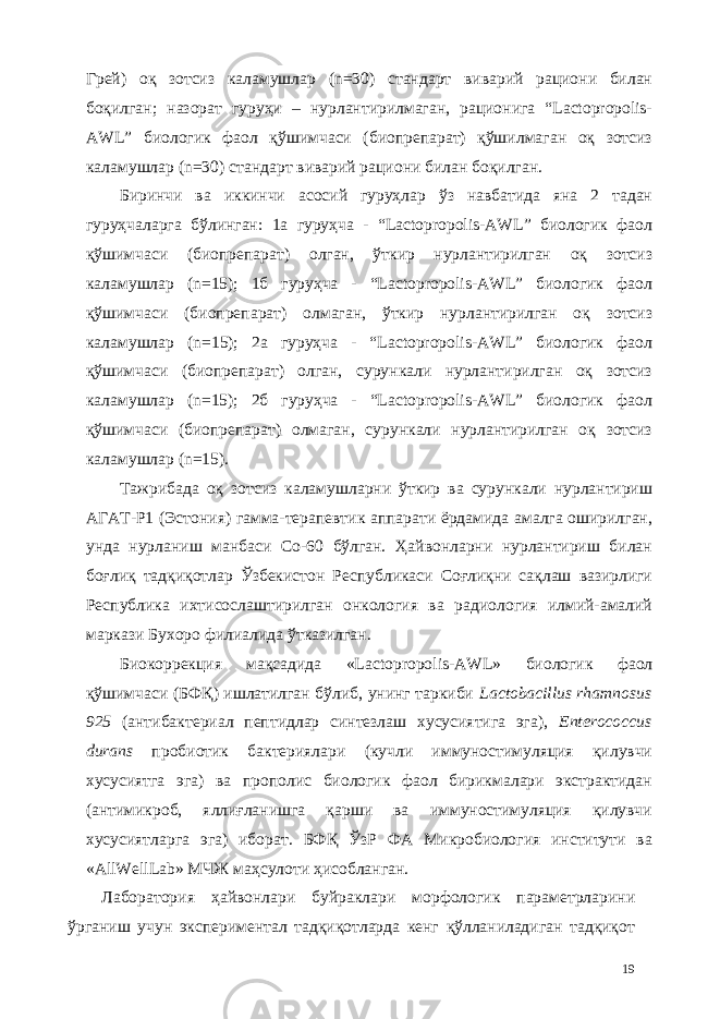 Грей) оқ зотсиз каламушлар (n=30) стандарт виварий рaциони билан боқилган; назорат гуруҳи – нурлантирилмаган, рaционига “Lactopropolis- AWL” биологик фаол қўшимчаси (биопрепарат) қўшилмаган оқ зотсиз каламушлар (n=30) стандарт виварий рaциони билан боқилган. Биринчи ва иккинчи асосий гуруҳлар ўз навбатида яна 2 тадан гуруҳчаларга бўлинган: 1а гуруҳча - “Lactopropolis-AWL” биологик фаол қўшимчаси (биопрепарат) олган, ўткир нурлантирилган оқ зотсиз каламушлар (n=15); 1б гуруҳча - “Lactopropolis-AWL” биологик фаол қўшимчаси (биопрепарат) олмаган, ўткир нурлантирилган оқ зотсиз каламушлар (n=15); 2а гуруҳча - “Lactopropolis-AWL” биологик фаол қўшимчаси (биопрепарат) олган, сурункали нурлантирилган оқ зотсиз каламушлар (n=15); 2б гуруҳча - “Lactopropolis-AWL” биологик фаол қўшимчаси (биопрепарат) олмаган, сурункали нурлантирилган оқ зотсиз каламушлар (n=15). Тажрибада оқ зотсиз каламушларни ўткир ва сурункали нурлантириш АГАТ-Р1 (Эстония) гамма-терапевтик аппарати ёрдамида амалга оширилган, унда нурланиш манбаси Со-60 бўлган. Ҳайвонларни нурлантириш билан боғлиқ тадқиқотлар Ўзбекистон Республикаси Соғлиқни сақлаш вазирлиги Республика ихтисослаштирилган онкология ва радиология илмий-амалий маркази Бухоро филиалида ўтказилган. Биокоррекция мақсадида «Lactopropolis-AWL» биологик фаол қўшимчаси (БФҚ) ишлатилган бўлиб, унинг таркиби Lactobacillus rhamnosus 925 (антибактериал пептидлар синтезлаш хусусиятига эга), Enterococcus durans пробиотик бактериялари (кучли иммуностимуляция қилувчи хусусиятга эга) ва прополис биологик фаол бирикмалари экстрактидан (антимикроб, яллиғланишга қарши ва иммуностимуляция қилувчи хусусиятларга эга) иборат. БФҚ ЎзР ФА Микробиология институти ва «AllWellLab» МЧЖ маҳсулоти ҳисобланган. Лаборатория ҳайвонлари буйраклари морфологик параметрларини ўрганиш учун экспериментал тадқиқотларда кенг қўлланиладиган тадқиқот 19 