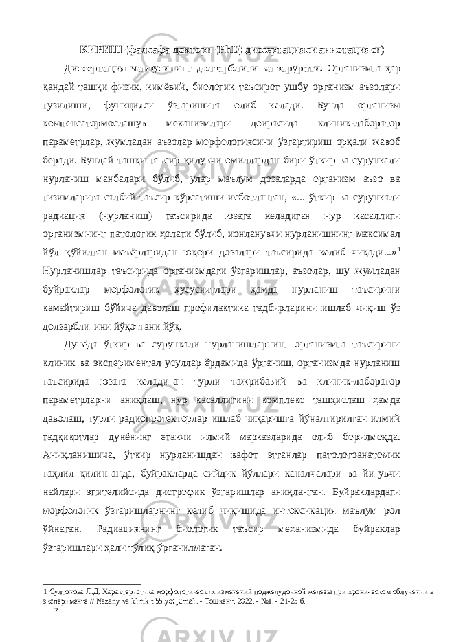 КИРИШ (фалсафа доктори (PhD) диссертацияси аннотацияси) Диссертaция мавзусининг долзарблиги ва зарурати. Организмга ҳар қандай ташқи физик, кимёвий, биологик таъсирот ушбу организм аъзолари тузилиши, функцияси ўзгаришига олиб келади. Бунда организм компенсатормослашув механизмлари доирасида клиник-лаборатор параметрлар, жумладан аъзолар морфологиясини ўзгартириш орқали жавоб беради. Бундай ташқи таъсир қилувчи омиллардан бири ўткир ва сурункали нурланиш манбалари бўлиб, улар маълум дозаларда организм аъзо ва тизимларига салбий таъсир кўрсатиши исботланган, «... ўткир ва сурункали радиaция (нурланиш) таъсирида юзага келадиган нур касаллиги организмнинг патологик ҳолати бўлиб, ионланувчи нурланишнинг максимал йўл қўйилган меъёрларидан юқори дозалари таъсирида келиб чиқади...» 1 Нурланишлар таъсирида организмдаги ўзгаришлар, аъзолар, шу жумладан буйраклар морфологик хусусиятлари ҳамда нурланиш таъсирини камайтириш бўйича даволаш-профилактика тадбирларини ишлаб чиқиш ўз долзарблигини йўқотгани йўқ. Дунёда ўткир ва сурункали нурланишларнинг организмга таъсирини клиник ва экспериментал усуллар ёрдамида ўрганиш, организмда нурланиш таъсирида юзага келадиган турли тажрибавий ва клиник-лаборатор параметрларни аниқлаш, нур касаллигини комплекс ташҳислаш ҳамда даволаш, турли радиопротекторлар ишлаб чиқаришга йўналтирилган илмий тадқиқотлар дунёнинг етакчи илмий марказларида олиб борилмоқда. Аниқланишича, ўткир нурланишдан вафот этганлар патологоанатомик таҳлил қилинганда, буйракларда сийдик йўллари каналчалари ва йиғувчи найлари эпителийсида дистрофик ўзгаришлар аниқланган. Буйраклардаги морфологик ўзгаришларнинг келиб чиқишида интоксикaция маълум рол ўйнаган. Радиaциянинг биологик таъсир механизмида буйраклар ўзгаришлари ҳали тўлиқ ўрганилмаган. 1 Султонова Л.Д. Характеристика морфологических изменений поджелудочной железы при хроническом облучении в эксперименте // Nazariy va klinik tibbiyot jurnali. - Тошкент, 2022. - №1. - 21-25 б. 2 