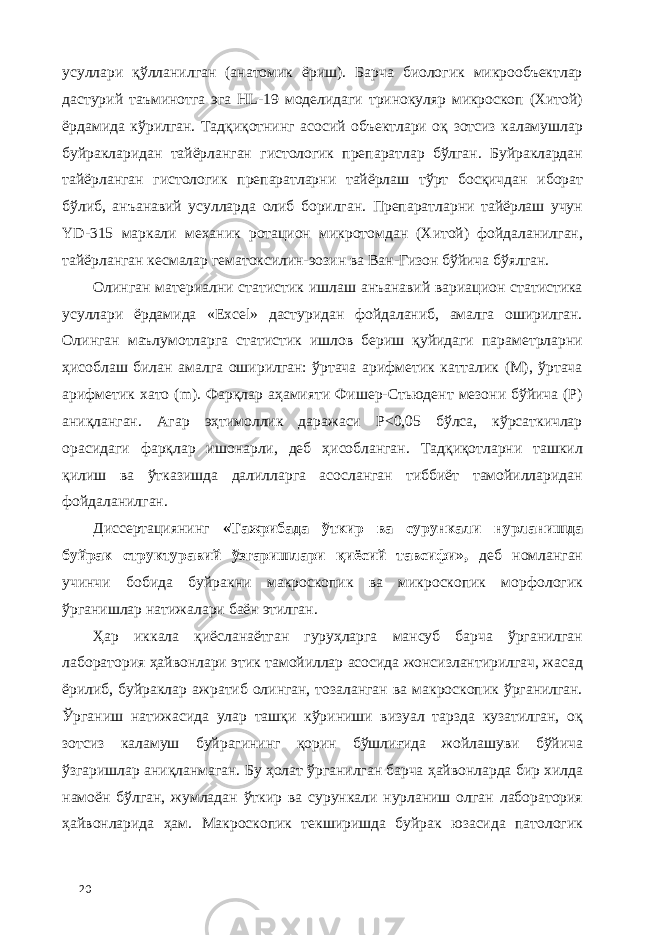 усуллари қўлланилган (анатомик ёриш). Барча биологик микрообъектлар дастурий таъминотга эга HL-19 моделидаги тринокуляр микроскоп (Хитой) ёрдамида кўрилган. Тадқиқотнинг асосий объектлари оқ зотсиз каламушлар буйракларидан тайёрланган гистологик препаратлар бўлган. Буйраклардан тайёрланган гистологик препаратларни тайёрлаш тўрт босқичдан иборат бўлиб, анъанавий усулларда олиб борилган. Препаратларни тайёрлаш учун YD-315 маркали механик ротaцион микротомдан (Хитой) фойдаланилган, тайёрланган кесмалар гематоксилин-эозин ва Ван-Гизон бўйича бўялган. Олинган материални статистик ишлаш анъанавий вариaцион статистика усуллари ёрдамида «Excel» дастуридан фойдаланиб, амалга оширилган. Олинган маълумотларга статистик ишлов бериш қуйидаги параметрларни ҳисоблаш билан амалга оширилган: ўртача арифметик катталик (М), ўртача арифметик хато (m). Фарқлар аҳамияти Фишер-Стьюдент мезони бўйича (P) аниқланган. Агар эҳтимоллик даражаси P<0,05 бўлса, кўрсаткичлар орасидаги фарқлар ишонарли, деб ҳисобланган. Тадқиқотларни ташкил қилиш ва ўтказишда далилларга асосланган тиббиёт тамойилларидан фойдаланилган. Диссертациянинг «Тажрибада ўткир ва сурункали нурланишда буйрак структуравий ўзгаришлари қиёсий тавсифи», деб номланган учинчи бобида буйракни макроскопик ва микроскопик морфологик ўрганишлар натижалари баён этилган. Ҳар иккала қиёсланаётган гуруҳларга мансуб барча ўрганилган лаборатория ҳайвонлари этик тамойиллар асосида жонсизлантирилгач, жасад ёрилиб, буйраклар ажратиб олинган, тозаланган ва макроскопик ўрганилган. Ўрганиш натижасида улар ташқи кўриниши визуал тарзда кузатилган, оқ зотсиз каламуш буйрагининг қорин бўшлиғида жойлашуви бўйича ўзгаришлар аниқланмаган. Бу ҳолат ўрганилган барча ҳайвонларда бир хилда намоён бўлган, жумладан ўткир ва сурункали нурланиш олган лаборатория ҳайвонларида ҳам. Макроскопик текширишда буйрак юзасида патологик 20 