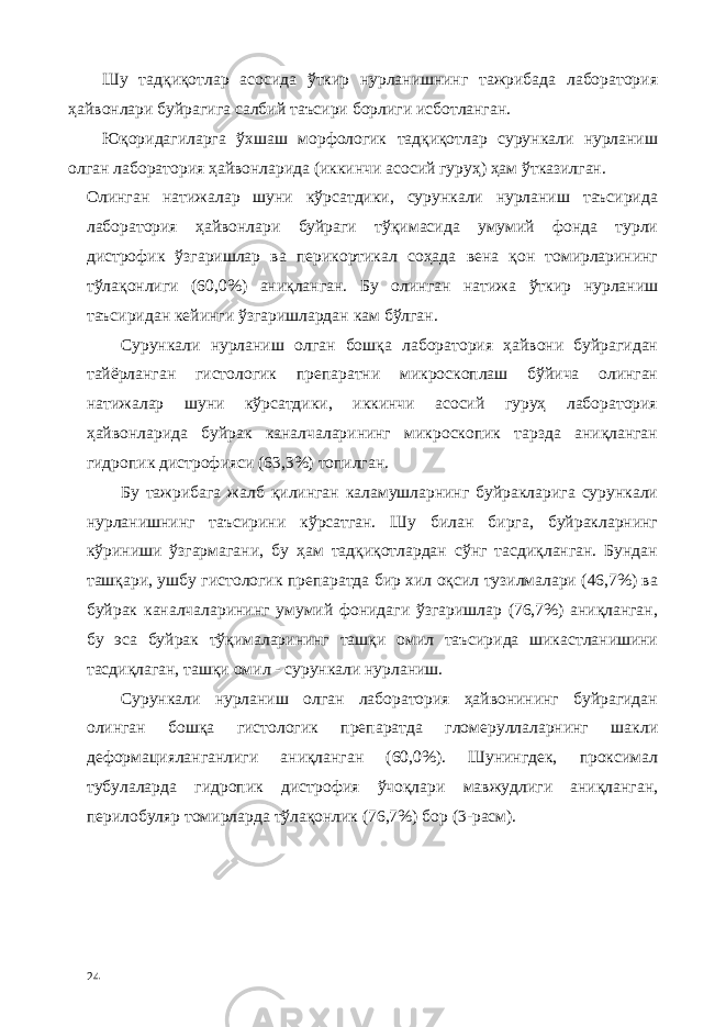 Шу тадқиқотлар асосида ўткир нурланишнинг тажрибада лаборатория ҳайвонлари буйрагига салбий таъсири борлиги исботланган. Юқоридагиларга ўхшаш морфологик тадқиқотлар сурункали нурланиш олган лаборатория ҳайвонларида (иккинчи асосий гуруҳ) ҳам ўтказилган. Олинган натижалар шуни кўрсатдики, сурункали нурланиш таъсирида лаборатория ҳайвонлари буйраги тўқимасида умумий фонда турли дистрофик ўзгаришлар ва перикортикал соҳада вена қон томирларининг тўлақонлиги (60,0%) аниқланган. Бу олинган натижа ўткир нурланиш таъсиридан кейинги ўзгаришлардан кам бўлган. Сурункали нурланиш олган бошқа лаборатория ҳайвони буйрагидан тайёрланган гистологик препаратни микроскоплаш бўйича олинган натижалар шуни кўрсатдики, иккинчи асосий гуруҳ лаборатория ҳайвонларида буйрак каналчаларининг микроскопик тарзда аниқланган гидропик дистрофияси (63,3%) топилган. Бу тажрибага жалб қилинган каламушларнинг буйракларига сурункали нурланишнинг таъсирини кўрсатган. Шу билан бирга, буйракларнинг кўриниши ўзгармагани, бу ҳам тадқиқотлардан сўнг тасдиқланган. Бундан ташқари, ушбу гистологик препаратда бир хил оқсил тузилмалари (46,7%) ва буйрак каналчаларининг умумий фонидаги ўзгаришлар (76,7%) аниқланган, бу эса буйрак тўқималарининг ташқи омил таъсирида шикастланишини тасдиқлаган, ташқи омил - сурункали нурланиш. Сурункали нурланиш олган лаборатория ҳайвонининг буйрагидан олинган бошқа гистологик препаратда гломеруллаларнинг шакли деформaцияланганлиги аниқланган (60,0%). Шунингдек, проксимал тубулаларда гидропик дистрофия ўчоқлари мавжудлиги аниқланган, перилобуляр томирларда тўлақонлик (76,7%) бор (3-расм). 24 