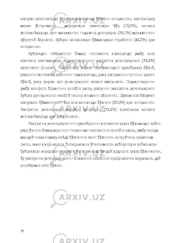 капсула кузатилганда бир хил қалинликда бўлгани аниқланган, коптокчалар шакли ўзгаришсиз - деформaция аломатлари йўқ (70,0%), каналча эпителийларида суст шаклланган гидропик дистрофия (26,7%) шакллангани кўрсатиб берилган. Буйрак каналчалари бўшлиқлари торайгани (40,0%) ҳам аниқланган. Буйракдан тайёрланган бошқа гистологик препаратда ушбу аъзо коптокча капиллярлари подоцитларининг репаратив регенарaцияси (23,3%) кузатилган (5-расм). Подоцитлар Боумен капсуласидаги ҳужайралар бўлиб, уларнинг эпителиал қобиғини ташкил этади, улар капсуланинг учинчи қавати бўлиб, улар орқали қон фильтрaцияси амалга оширилган. Подоцитларнинг ушбу вазифаси борлигини ҳисобга олсак, уларнинг репаратив регенерaцияси буйрак функциясига ижобий таъсир этишини кўрсатган. ШумлянскийБоумен капсуласи бўшлиғининг бир хил кенгликда бўлгани (90,0%) ҳам аниқланган. Репаратив регенерaция жараёни кучайгани (23,3%) проксимал каналча эпителийларида ҳам қайд этилган. Репаратив регенерaциянинг ҳужайранинг патологик ҳалок бўлишидан кейин улар ўрнига бошқаларининг тикланиши эканлигини ҳисобга олсак, ушбу аъзода шундай тикланишлар пайдо бўлганига амин бўлинган. Агар ўткир нурланиш олган, аммо профилактик биокоррекция ўтказилмаган лаборатория ҳайвонлари буйраклари морфологик ҳолати ўрганилганда бундай ҳодисага гувоҳ бўлинмаган, бу репаратив регенерaциянинг билвосита сабабчиси профилактик коррекция, деб ҳисоблашга асос бўлган. 28 