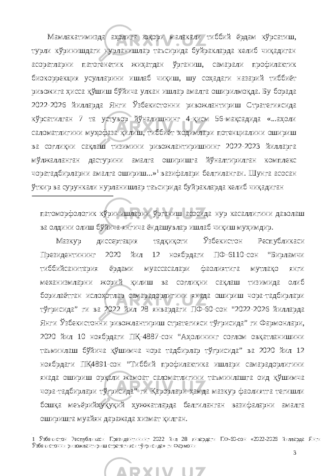 Мамлакатимизда аҳолига юқори малакали тиббий ёрдам кўрсатиш, турли кўринишдаги нурланишлар таъсирида буйракларда келиб чиқадиган асоратларни патогенетик жиҳатдан ўрганиш, самарали профилактик биокоррекция усулларини ишлаб чиқиш, шу соҳадаги назарий тиббиёт ривожига ҳисса қўшиш бўйича улкан ишлар амалга оширилмоқда. Бу борада 2022-2026 йилларда Янги Ўзбекистонни ривожлантириш Стратегиясида кўрсатилган 7 та устувор йўналишнинг 4-қисм 56-мақсадида «...аҳоли саломатлигини муҳофаза қилиш, тиббиёт ходимлари потенциалини ошириш ва соғлиқни сақлаш тизимини ривожлантиришнинг 2022-2023 йилларга мўлжалланган дастурини амалга оширишга йўналтирилган комплекс чоратадбирларни амалга ошириш...» 1 вазифалари белгиланган. Шунга асосан ўткир ва сурункали нурланишлар таъсирида буйракларда келиб чиқадиган патоморфологик кўринишларни ўрганиш асосида нур касаллигини даволаш ва олдини олиш бўйича янгича ёндашувлар ишлаб чиқиш муҳимдир. Мазкур диссертaция тадқиқоти Ўзбекистон Республикаси Президентининг 2020 йил 12 ноябрдаги ПФ-6110-сон “Бирламчи тиббийсанитария ёрдами муассасалари фаолиятига мутлақо янги механизмларни жорий қилиш ва соғлиқни сақлаш тизимида олиб борилаётган ислоҳотлар самарадорлигини янада ошириш чора-тадбирлари тўғрисида” ги ва 2022 йил 28 январдаги ПФ-60-сон “2022-2026 йилларда Янги Ўзбекистонни ривожлантириш стратегияси тўғрисида” ги Фармонлари, 2020 йил 10 ноябрдаги ПҚ-4887-сон “Аҳолининг соғлом овқатланишини таьминлаш бўйича қўшимча чора тадбирлар тўғрисида” ва 2020 йил 12 ноябрдаги ПҚ4891-сон “Тиббий профилактика ишлари самарадорлигини янада ошириш орқали жамоат саломатлигини таъминлашга оид қўшимча чора-тадбирлари тўғрисида” ги Қарорлари ҳамда мазкур фаолиятга тегишли бошқа меъёрийҳуқуқий ҳужжатларда белгиланган вазифаларни амалга оширишга муайян даражада хизмат қилган. 1 Ўзбекистон Республикаси Президентининг 2022 йил 28 январдаги ПФ-60-сон «2022-2026 йилларда Янги Ўзбекистонни ривожлантириш стратегияси тўғрисида» ги Фармони 3 