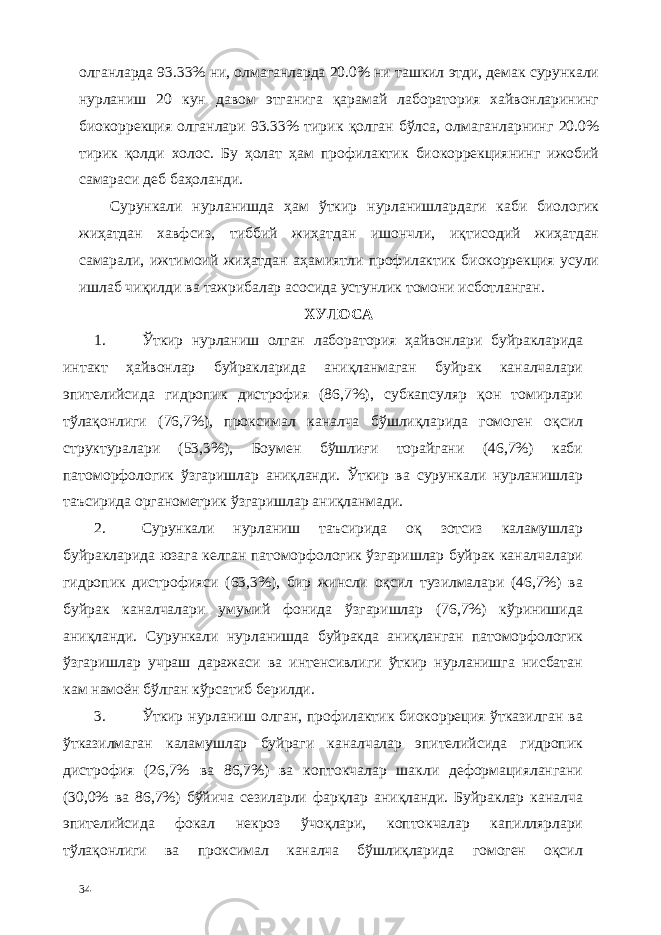 олганларда 93.33% ни, олмаганларда 20.0% ни ташкил этди, демак сурункали нурланиш 20 кун давом этганига қарамай лаборатория хайвонларининг биокоррекция олганлари 93.33% тирик қолган бўлса, олмаганларнинг 20.0% тирик қолди холос. Бу ҳолат ҳам профилактик биокоррекциянинг ижобий самараси деб баҳоланди. Сурункали нурланишда ҳам ўткир нурланишлардаги каби биологик жиҳатдан хавфсиз, тиббий жиҳатдан ишончли, иқтисодий жиҳатдан самарали, ижтимоий жиҳатдан аҳамиятли профилактик биокоррекция усули ишлаб чиқилди ва тажрибалар асосида устунлик томони исботланган. ХУЛОСА 1. Ўткир нурланиш олган лаборатория ҳайвонлари буйракларида интакт ҳайвонлар буйракларида аниқланмаган буйрак каналчалари эпителийсида гидропик дистрофия (86,7%), субкапсуляр қон томирлари тўлақонлиги (76,7%), проксимал каналча бўшлиқларида гомоген оқсил структуралари (53,3%), Боумен бўшлиғи торайгани (46,7%) каби патоморфологик ўзгаришлар аниқланди. Ўткир ва сурункали нурланишлар таъсирида органометрик ўзгаришлар аниқланмади. 2. Сурункали нурланиш таъсирида оқ зотсиз каламушлар буйракларида юзага келган патоморфологик ўзгаришлар буйрак каналчалари гидропик дистрофияси (63,3%), бир жинсли оқсил тузилмалари (46,7%) ва буйрак каналчалари умумий фонида ўзгаришлар (76,7%) кўринишида аниқланди. Сурункали нурланишда буйракда аниқланган патоморфологик ўзгаришлар учраш даражаси ва интенсивлиги ўткир нурланишга нисбатан кам намоён бўлган кўрсатиб берилди. 3. Ўткир нурланиш олган, профилактик биокорреция ўтказилган ва ўтказилмаган каламушлар буйраги каналчалар эпителийсида гидропик дистрофия (26,7% ва 86,7%) ва коптокчалар шакли деформaциялангани (30,0% ва 86,7%) бўйича сезиларли фарқлар аниқланди. Буйраклар каналча эпителийсида фокал некроз ўчоқлари, коптокчалар капиллярлари тўлақонлиги ва проксимал каналча бўшлиқларида гомоген оқсил 34 