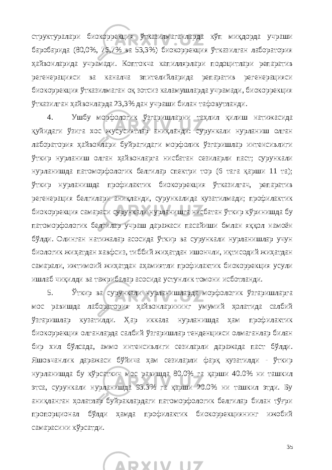 структуралари биокоррекция ўтказилмаганларда кўп миқдорда учраши баробарида (80,0%, 76,7% ва 53,3%) биокоррекция ўтказилган лаборатория ҳайвонларида учрамади. Коптокча капиллярлари подоцитлари репаратив регенерaцияси ва каналча эпителийларида репаратив регенерaцияси биокоррекция ўтказилмаган оқ зотсиз каламушларда учрамади, биокоррекция ўтказилган ҳайвонларда 23,3% дан учраши билан тафовутланди. 4. Ушбу морфологик ўзгаришларни таҳлил қилиш натижасида қуйидаги ўзига хос жусусиятлар аниқланди: сурункали нурланиш олган лаборатория ҳайвонлари буйрагидаги морфолик ўзгаришлар интенсивлиги ўткир нурланиш олган ҳайвонларга нисбатан сезиларли паст; сурункали нурланишда патоморфологик белгилар спектри тор (6 тага қарши 11 та); ўткир нурланишда профилактик биокоррекция ўтказилгач, репаратив регенерaция белгилари аниқланди, сурункалида кузатилмади; профилактик биокоррекция самараси сурункали нурланишга нисбатан ўткир кўринишда бу патоморфологик белгилар учраш даражаси пасайиши бмлан яққол намоён бўлди. Олинган натижалар асосида ўткир ва сурункали нурланишлар учун биологик жиҳатдан хавфсиз, тиббий жиҳатдан ишончли, иқтисодий жиҳатдан самарали, ижтимоий жиҳатдан аҳамиятли профилактик биокоррекция усули ишлаб чиқилди ва тажрибалар асосида устунлик томони исботланди. 5. Ўткир ва сурункали нурланишларда морфологик ўзгаришларга мос равишда лаборатория ҳайвонларининг умумий ҳолатида салбий ўзгаришлар кузатилди. Ҳар иккала нурланишда ҳам профилактик биокоррекция олганларда салбий ўзгаришлар тенденцияси олмаганлар билан бир хил бўлсада, аммо интенсивлиги сезиларли даражада паст бўлди. Яшовчанлик даражаси бўйича ҳам сезиларли фарқ кузатилди - ўткир нурланишда бу кўрсаткич мос равишда 80.0% га қарши 40.0% ни ташкил этса, сурункали нурланишда 93.3% га қарши 20.0% ни ташкил этди. Бу аниқланган ҳолатлар буйраклардаги патоморфологик белгилар билан тўғри пропорционал бўлди ҳамда профилактик биокоррекциянинг ижобий самарасини кўрсатди. 35 