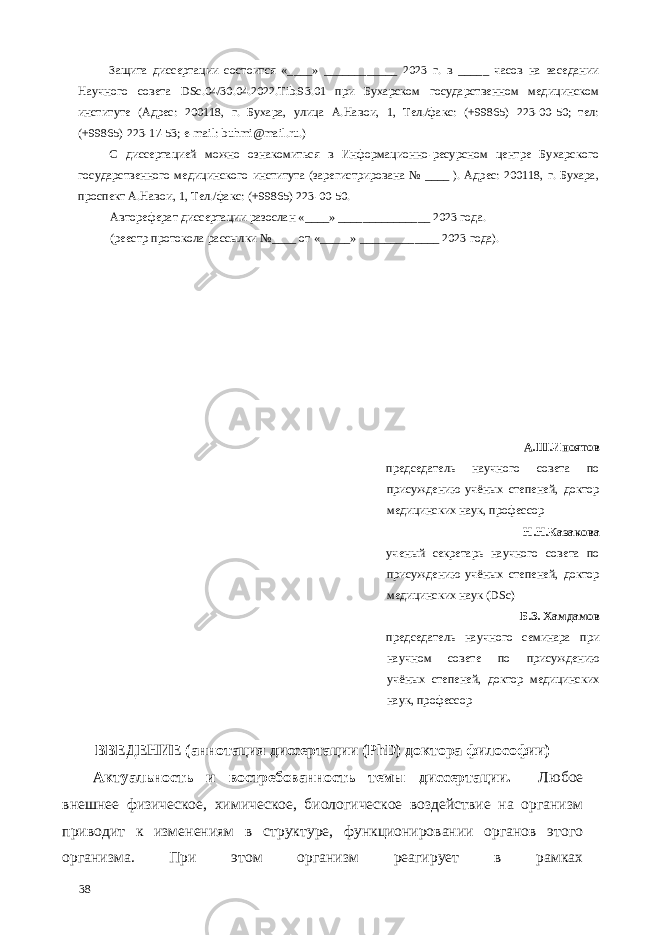 Защита диссертации состоится «____» ____________ 2023 г. в _____ часов на заседании Научного совета DSc.04/30.04.2022.Tib.93.01 при Бухарском государственном медицинском институте (Адрес: 200118, г. Бухара, улица А.Навои, 1, Тел./факс: (+99865) 223-00-50; тел: (+99865) 223-17-53; e-mail: buhmi@mail.ru.) С диссертацией можно ознакомиться в Информационно-ресурсном центре Бухарского государственного медицинского института (зарегистрирована № ____ ). Адрес: 200118, г. Бухара, проспект А.Навои, 1, Тел./факс: (+99865) 223-00-50. Автореферат диссертации разослан «____» _______________ 2023 года. (реестр протокола рассылки №____ от «_____» _____________ 2023 года). А.Ш.Иноятов председатель научного совета по присуждению учёных степеней, доктор медицинских наук, профессор Н.Н.Казакова ученый секретарь научного совета по присуждению учёных степеней, доктор медицинских наук (DSc) Б.З. Хамдамов председатель научного семинара при научном совете по присуждению учёных степеней, доктор медицинских наук, профессор ВВЕДЕНИЕ (аннотация диссертации (PhD) доктора философии) Актуальность и востребованность темы диссертации. Любое внешнее физическое, химическое, биологическое воздействие на организм приводит к изменениям в структуре, функционировании органов этого организма. При этом организм реагирует в рамках 38 