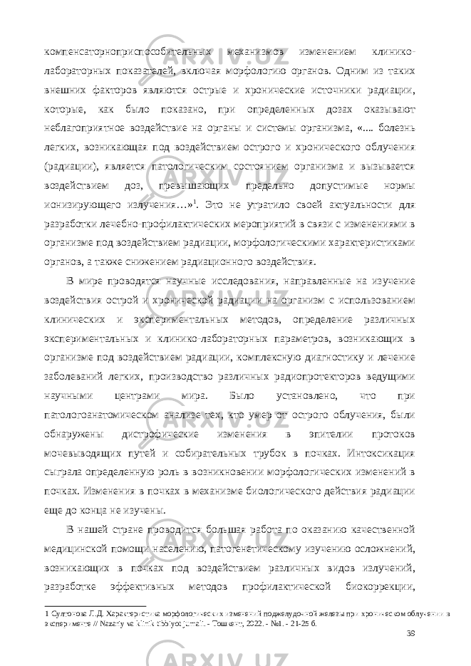 компенсаторноприспособительных механизмов изменением клинико- лабораторных показателей, включая морфологию органов. Одним из таких внешних факторов являются острые и хронические источники радиации, которые, как было показано, при определенных дозах оказывают неблагоприятное воздействие на органы и системы организма, «.... болезнь легких, возникающая под воздействием острого и хронического облучения (радиации), является патологическим состоянием организма и вызывается воздействием доз, превышающих предельно допустимые нормы ионизирующего излучения…» 1 . Это не утратило своей актуальности для разработки лечебно-профилактических мероприятий в связи с изменениями в организме под воздействием радиации, морфологическими характеристиками органов, а также снижением радиационного воздействия. В мире проводятся научные исследования, направленные на изучение воздействия острой и хронической радиации на организм с использованием клинических и экспериментальных методов, определение различных экспериментальных и клинико-лабораторных параметров, возникающих в организме под воздействием радиации, комплексную диагностику и лечение заболеваний легких, производство различных радиопротекторов ведущими научными центрами мира. Было установлено, что при патологоанатомическом анализе тех, кто умер от острого облучения, были обнаружены дистрофические изменения в эпителии протоков мочевыводящих путей и собирательных трубок в почках. Интоксикация сыграла определенную роль в возникновении морфологических изменений в почках. Изменения в почках в механизме биологического действия радиации еще до конца не изучены. В нашей стране проводится большая работа по оказанию качественной медицинской помощи населению, патогенетическому изучению осложнений, возникающих в почках под воздействием различных видов излучений, разработке эффективных методов профилактической биокоррекции, 1 Султонова Л.Д. Характеристика морфологических изменений поджелудочной железы при хроническом облучении в эксперименте // Nazariy va klinik tibbiyot jurnali. - Тошкент, 2022. - №1. - 21-25 б. 39 