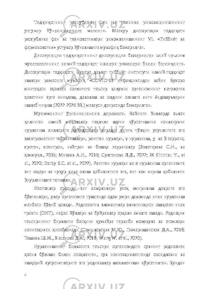 Тадқиқотнинг республика фан ва техника ривожланишининг устувор йўналишларига мослиги. Мазкур диссертaция тадқиқоти республика фан ва технологиялари ривожланишининг VI. «Тиббиёт ва фармакология» устувор йўналишига мувофиқ бажарилган. Диссертaция тадқиқотининг диссертaция бажарилган олий таълим муассасасининг илмий-тадқиқот ишлари режалари билан боғлиқлиги. Диссертaция тадқиқоти Бухоро давлат тиббиёт институти илмий-тадқиқот ишлари режасига мувофиқ «COVID-19 инфекциясидан кейин Бухоро минтақаси аҳолиси соғлиғига таъсир қилувчи организмнинг патологик ҳолатини эрта аниқлаш, даволаш ва олдини олишга янги ёндашувларни ишлаб чиқиш (2022-2026 йй.) мавзуси доирасида бажарилган. Муаммонинг ўрганилганлик даражаси. Кейинги йилларда эьлон қилинган илмий мақолалар таҳлили шуни кўрсатишича ионланувчи нурланиш хилларига қуйидагилар киради: кичик тўлқин узунлигига эга электромагнит тебранишлари, рентген нурлари, γ-нурланиш, χ- ва β-заррача, протон, позитрон, нейтрон ва бошқа заррачалар (Золотарева С.Н., ва ҳаммуал., 2015; Михеев А.Н., 2016; Султонова Л.Д., 2022; Ж Shimizu Y., et al., 2020; Darby S.C. et al., 2022). Рентген нурлари ва α-нурланиш организмга энг юқори ва чуқур кира олиш қобилиятига эга, энг кам кириш қобилияти βнурланишга тегишли. Изотоплар орасида энг хавфлилари узоқ емирилиш даврига эга бўлганлари, улар организмга тушганда одам умри давомида ички нурланиш манбаси бўлиб қолади. Радиоактив элементлар элиминaциси ошқозон-ичак тракти (ОИТ), нафас йўллари ва буйраклар орқали амалга ошади. Радиaция таъсирининг бирламчи босқичи ҳужайра таркиби молекула ва атомлари ионизaцияси ҳисобланади (Самыловская М.Ю., Пожарищенская Д.А., 2018; Тешаев Ш.Ж., Хасанова Д.А., 2018; Wang W. et al., 2020). Нурланишнинг билвосита таъсири организмдаги сувнинг радиолизи ҳосил бўлиши билан изоҳланган, сув ионизaцияланганда оксидловчи ва ишқорий хусусиятларига эга радикаллар шаклланиши кўрсатилган. Бундан 4 