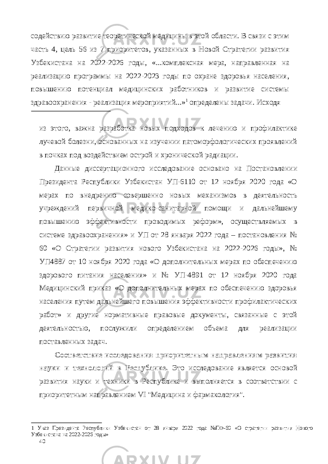 содействию развитие теоретической медицины в этой области. В связи с этим часть 4, цель 56 из 7 приоритетов, указанных в Новой Стратегии развития Узбекистана на 2022-2026 годы, «...комплексная мера, направленная на реализацию программы на 2022-2023 годы по охране здоровья населения, повышению потенциал медицинских работников и развитие системы здравоохранения - реализация мероприятий...» 1 определены задачи. Исходя из этого, важна разработка новых подходов к лечению и профилактике лучевой болезни, основанных на изучении патоморфологических проявлений в почках под воздействием острой и хронической радиации. Данные диссертационного исследование основано на Постановлении Президента Республики Узбекистан УП-6110 от 12 ноября 2020 года «О мерах по внедрению совершенно новых механизмов в деятельность учреждений первичной медико-санитарной помощи и дальнейшему повышению эффективности проводимых реформ», осуществляемых в системе здравоохранения» и УП от 28 января 2022 года – постановления № 60 «О Стратегии развития нового Узбекистана на 2022-2026 годы», № УП4887 от 10 ноября 2020 года «О дополнительных мерах по обеспечению здорового питания населения» и № УП-4891 от 12 ноября 2020 года Медицинский приказ «О дополнительных мерах по обеспечению здоровья населения путем дальнейшего повышения эффективности профилактических работ» и другие нормативные правовые документы, связанные с этой деятельностью, послужили определением объема для реализации поставленных задач. Соответствие исследования приоритетным направлениям развития науки и технологий в Республике. Это исследование является основой развития науки и техники в Республике и выполняется в соответствии с приоритетным направлением VI &#34;Медицина и фармакология&#34;. 1 Указ Президента Республики Узбекистан от 28 января 2022 года №ПФ-60 «О стратегии развития Нового Узбекистана на 2022-2026 годы» 40 