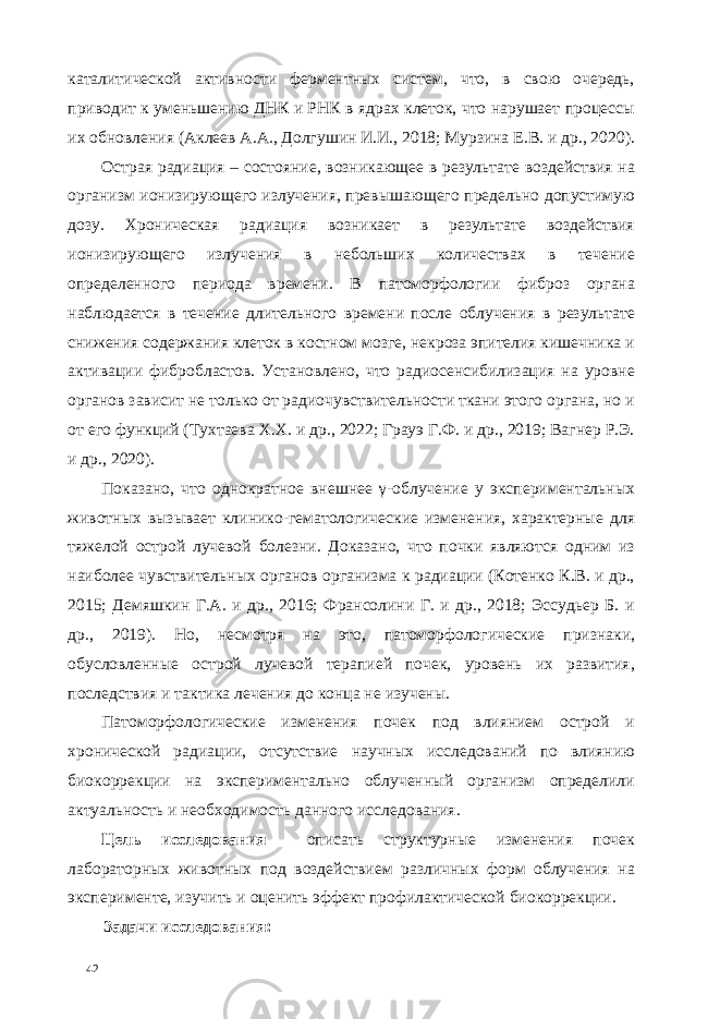 каталитической активности ферментных систем, что, в свою очередь, приводит к уменьшению ДНК и РНК в ядрах клеток, что нарушает процессы их обновления (Аклеев А.А., Долгушин И.И., 2018; Мурзина Е.В. и др., 2020). Острая радиация – состояние, возникающее в результате воздействия на организм ионизирующего излучения, превышающего предельно допустимую дозу. Хроническая радиация возникает в результате воздействия ионизирующего излучения в небольших количествах в течение определенного периода времени. В патоморфологии фиброз органа наблюдается в течение длительного времени после облучения в результате снижения содержания клеток в костном мозге, некроза эпителия кишечника и активации фибробластов. Установлено, что радиосенсибилизация на уровне органов зависит не только от радиочувствительности ткани этого органа, но и от его функций (Тухтаева Х.Х. и др., 2022; Грауэ Г.Ф. и др., 2019; Вагнер Р.Э. и др., 2020). Показано, что однократное внешнее γ-облучение у экспериментальных животных вызывает клинико-гематологические изменения, характерные для тяжелой острой лучевой болезни. Доказано, что почки являются одним из наиболее чувствительных органов организма к радиации (Котенко К.В. и др., 2015; Демяшкин Г.А. и др., 2016; Франсолини Г. и др., 2018; Эссудьер Б. и др., 2019). Но, несмотря на это, патоморфологические признаки, обусловленные острой лучевой терапией почек, уровень их развития, последствия и тактика лечения до конца не изучены. Патоморфологические изменения почек под влиянием острой и хронической радиации, отсутствие научных исследований по влиянию биокоррекции на экспериментально облученный организм определили актуальность и необходимость данного исследования. Цель исследования описать структурные изменения почек лабораторных животных под воздействием различных форм облучения на эксперименте, изучить и оценить эффект профилактической биокоррекции. Задачи исследования: 42 