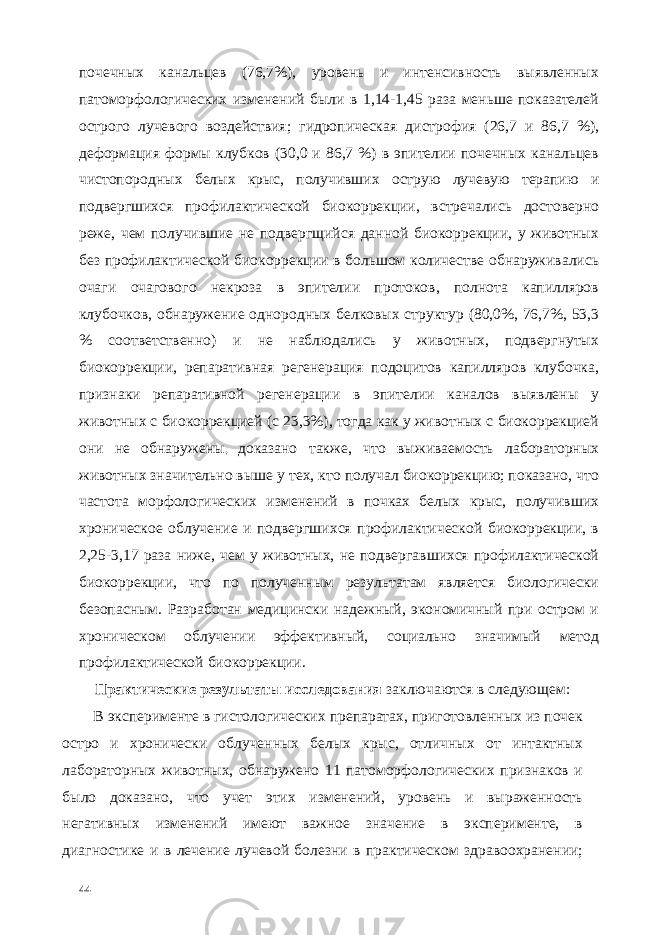 почечных канальцев (76,7%), уровень и интенсивность выявленных патоморфологических изменений были в 1,14-1,45 раза меньше показателей острого лучевого воздействия; гидропическая дистрофия (26,7 и 86,7 %), деформация формы клубков (30,0 и 86,7 %) в эпителии почечных канальцев чистопородных белых крыс, получивших острую лучевую терапию и подвергшихся профилактической биокоррекции, встречались достоверно реже, чем получившие не подвергщийся данной биокоррекции, у животных без профилактической биокоррекции в большом количестве обнаруживались очаги очагового некроза в эпителии протоков, полнота капилляров клубочков, обнаружение однородных белковых структур (80,0%, 76,7%, 53,3 % соответственно) и не наблюдались у животных, подвергнутых биокоррекции, репаративная регенерация подоцитов капилляров клубочка, признаки репаративной регенерации в эпителии каналов выявлены у животных с биокоррекцией (с 23,3%), тогда как у животных с биокоррекцией они не обнаружены , доказано также, что выживаемость лабораторных животных значительно выше у тех, кто получал биокоррекцию; показано, что частота морфологических изменений в почках белых крыс, получивших хроническое облучение и подвергшихся профилактической биокоррекции, в 2,25-3,17 раза ниже, чем у животных, не подвергавшихся профилактической биокоррекции, что по полученным результатам является биологически безопасным. Разработан медицински надежный, экономичный при остром и хроническом облучении эффективный, социально значимый метод профилактической биокоррекции. Практические результаты исследования заключаются в следующем: В эксперименте в гистологических препаратах, приготовленных из почек остро и хронически облученных белых крыс, отличных от интактных лабораторных животных, обнаружено 11 патоморфологических признаков и было доказано, что учет этих изменений, уровень и выраженность негативных изменений имеют важное значение в эксперименте, в диагностике и в лечение лучевой болезни в практическом здравоохранении; 44 