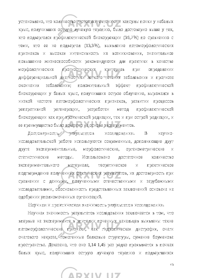 установлено, что количество гистоархитектоники и капсулы почки у небелых крыс, получивших острую лучевую терапию, было достоверно выше у тех, кто подвергался профилактической биокоррекции (36,7%) по сравнению с теми, кто ее не подвергал (13,3%), выявление патоморфологических признаков и высокая интенсивность их возникновения, значительное повышение жизнеспособности рекомендуются для практики в качестве морфологических прогностических критериев при определении дифференциальной диагностики легкого течения заболевания и прогноза окончания заболевания; положительный эффект профилактической биокоррекции у белых крыс, получивших острое облучение, выражался в низкой частоте патоморфологических признаков, развитии процессов репаративной регенерации, разработан метод профилактической биокоррекции как при хронической радиации, так и при острой радиации, и ее преимущество было доказано на основе экспериментов. Достоверность результатов исследования. В научно- исследовательской работе используются современные, дополняющие друг друга экспериментальные, морфологические, органометрические и статистические методы. Использовано достаточное количество экспериментального материала, теоретическое и практическое подтверждение полученных фактических результатов, их достоверность при сравнении с данными, полученными отечественными и зарубежными исследователями, обоснованность представленных заключений основана на одобрении уполномоченных организаций. Научная и практическая значимость результатов исследования. Научная значимость результатов исследования заключается в том, что впервые на эксперименте в эпителии почечных канальцев выявлены такие патоморфологические признаки, как гидропическая дистрофия, очаги очагового некроза, гомогенные белковые структуры, сужение боуменова пространства. Доказано, что оно 1,14-1,45 раз редко проявляется в почках белых крыс, получивших острую лучевую терапию и подвергшихся 45 