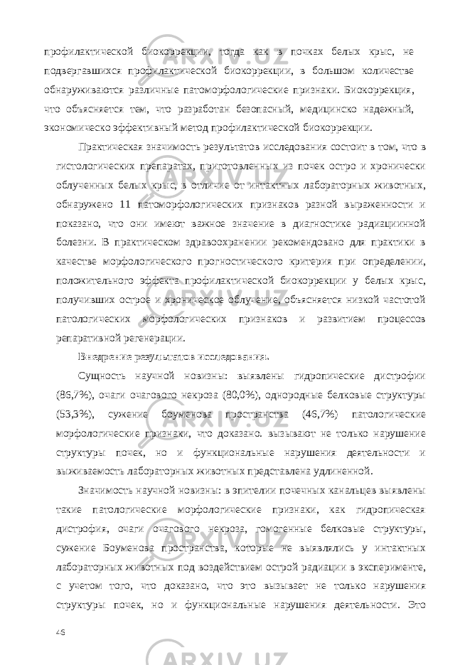 профилактической биокоррекции, тогда как в почках белых крыс, не подвергавшихся профилактической биокоррекции, в большом количестве обнаруживаются различные патоморфологические признаки. Биокоррекция, что объясняется тем, что разработан безопасный, медицинско надежный, экономическо эффективный метод профилактической биокоррекции. Практическая значимость результатов исследования состоит в том, что в гистологических препаратах, приготовленных из почек остро и хронически облученных белых крыс, в отличие от интактных лабораторных животных, обнаружено 11 патоморфологических признаков разной выраженности и показано, что они имеют важное значение в диагностике радиациинной болезни. В практическом здравоохранении рекомендовано для практики в качестве морфологического прогностического критерия при определении, положительного эффекта профилактической биокоррекции у белых крыс, получивших острое и хроническое облучение, объясняется низкой частотой патологических морфологических признаков и развитием процессов репаративной регенерации. Внедрение результатов исследования. Сущность научной новизны: выявлены гидропические дистрофии (86,7%), очаги очагового некроза (80,0%), однородные белковые структуры (53,3%), сужение боуменова пространства (46,7%) патологические морфологические признаки, что доказано. вызывают не только нарушение структуры почек, но и функциональные нарушения деятельности и выживаемость лабораторных животных представлена удлиненной. Значимость научной новизны: в эпителии почечных канальцев выявлены такие патологические морфологические признаки, как гидропическая дистрофия, очаги очагового некроза, гомогенные белковые структуры, сужение Боуменова пространства, которые не выявлялись у интактных лабораторных животных под воздействием острой радиации в эксперименте, с учетом того, что доказано, что это вызывает не только нарушения структуры почек, но и функциональные нарушения деятельности. Это 46 