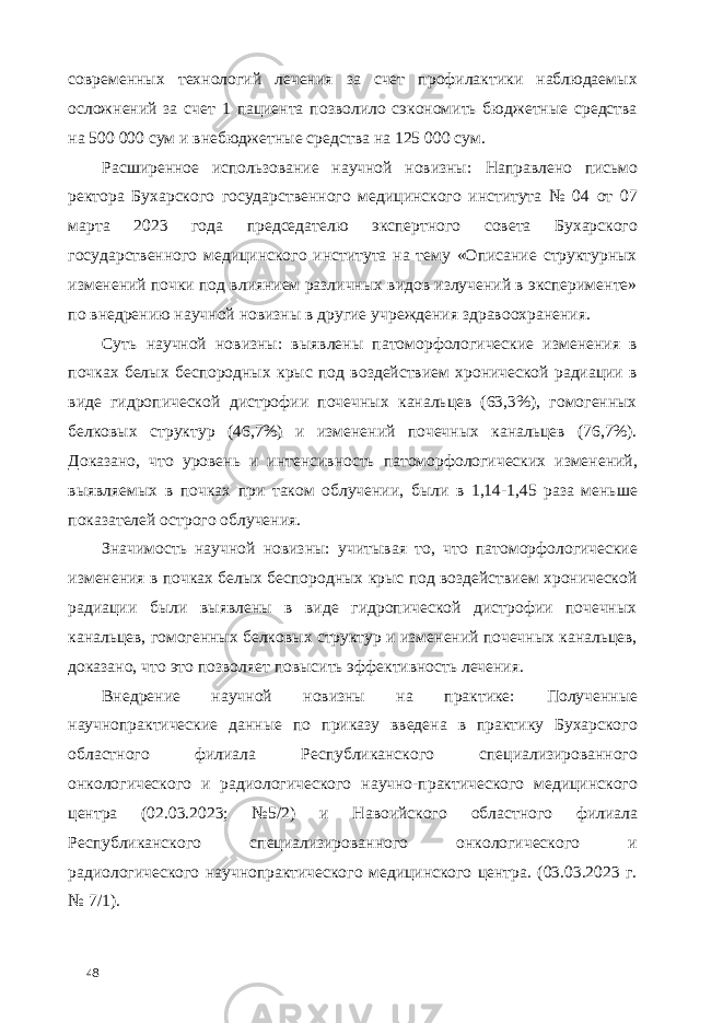 современных технологий лечения за счет профилактики наблюдаемых осложнений за счет 1 пациента позволило сэкономить бюджетные средства на 500 000 сум и внебюджетные средства на 125 000 сум. Расширенное использование научной новизны: Направлено письмо ректора Бухарского государственного медицинского института № 04 от 07 марта 2023 года председателю экспертного совета Бухарского государственного медицинского института на тему «Описание структурных изменений почки под влиянием различных видов излучений в эксперименте» по внедрению научной новизны в другие учреждения здравоохранения. Суть научной новизны: выявлены патоморфологические изменения в почках белых беспородных крыс под воздействием хронической радиации в виде гидропической дистрофии почечных канальцев (63,3%), гомогенных белковых структур (46,7%) и изменений почечных канальцев (76,7%). Доказано, что уровень и интенсивность патоморфологических изменений, выявляемых в почках при таком облучении, были в 1,14-1,45 раза меньше показателей острого облучения. Значимость научной новизны: учитывая то, что патоморфологические изменения в почках белых беспородных крыс под воздействием хронической радиации были выявлены в виде гидропической дистрофии почечных канальцев, гомогенных белковых структур и изменений почечных канальцев, доказано, что это позволяет повысить эффективность лечения. Внедрение научной новизны на практике: Полученные научнопрактические данные по приказу введена в практику Бухарского областного филиала Республиканского специализированного онкологического и радиологического научно-практического медицинского центра (02.03.2023; №5/2) и Навоийского областного филиала Республиканского специализированного онкологического и радиологического научнопрактического медицинского центра. (03.03.2023 г. № 7/1). 48 