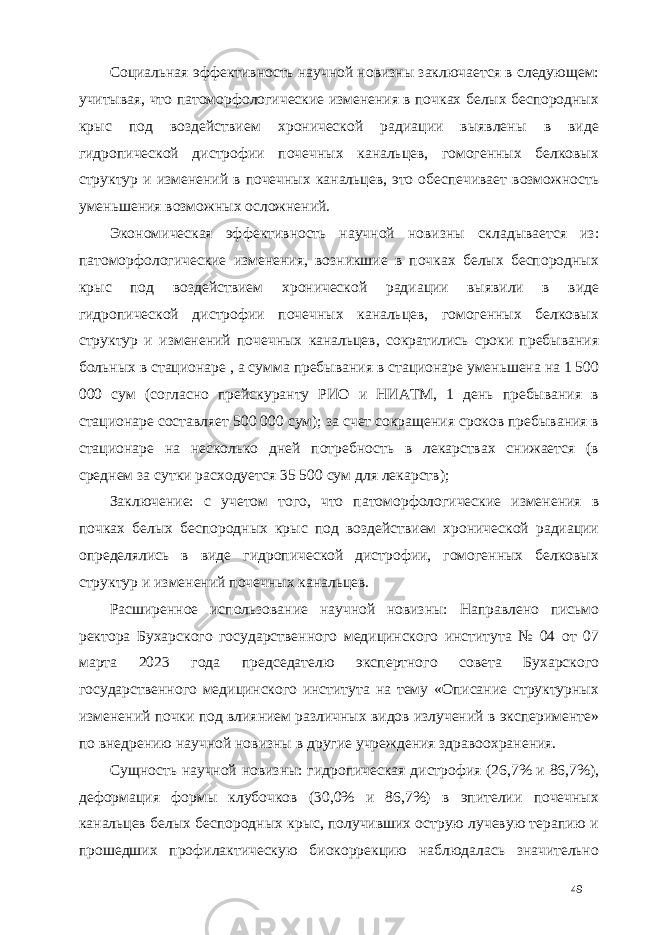 Социальная эффективность научной новизны заключается в следующем: учитывая, что патоморфологические изменения в почках белых беспородных крыс под воздействием хронической радиации выявлены в виде гидропической дистрофии почечных канальцев, гомогенных белковых структур и изменений в почечных канальцев, это обеспечивает возможность уменьшения возможных осложнений. Экономическая эффективность научной новизны складывается из: патоморфологические изменения, возникшие в почках белых беспородных крыс под воздействием хронической радиации выявили в виде гидропической дистрофии почечных канальцев, гомогенных белковых структур и изменений почечных канальцев, сократились сроки пребывания больных в стационаре , а сумма пребывания в стационаре уменьшена на 1 500 000 сум (согласно прейскуранту РИО и НИАТМ, 1 день пребывания в стационаре составляет 500 000 сум); за счет сокращения сроков пребывания в стационаре на несколько дней потребность в лекарствах снижается (в среднем за сутки расходуется 35 500 сум для лекарств); Заключение: с учетом того, что патоморфологические изменения в почках белых беспородных крыс под воздействием хронической радиации определялись в виде гидропической дистрофии, гомогенных белковых структур и изменений почечных канальцев. Расширенное использование научной новизны: Направлено письмо ректора Бухарского государственного медицинского института № 04 от 07 марта 2023 года председателю экспертного совета Бухарского государственного медицинского института на тему «Описание структурных изменений почки под влиянием различных видов излучений в эксперименте» по внедрению научной новизны в другие учреждения здравоохранения. Сущность научной новизны: гидропическая дистрофия (26,7% и 86,7%), деформация формы клубочков (30,0% и 86,7%) в эпителии почечных канальцев белых беспородных крыс, получивших острую лучевую терапию и прошедших профилактическую биокоррекцию наблюдалась значительно 49 