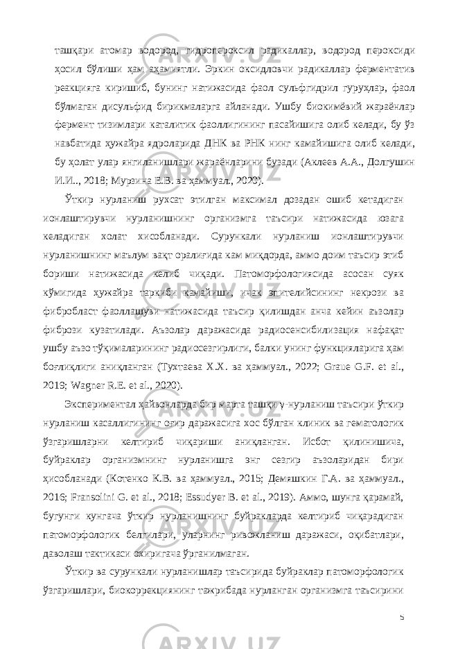 ташқари атомар водород, гидропероксил радикаллар, водород пероксиди ҳосил бўлиши ҳам аҳамиятли. Эркин оксидловчи радикаллар ферментатив реакцияга киришиб, бунинг натижасида фаол сульфгидрил гуруҳлар, фаол бўлмаган дисульфид бирикмаларга айланади. Ушбу биокимёвий жараёнлар фермент тизимлари каталитик фаоллигининг пасайишига олиб келади, бу ўз навбатида ҳужайра ядроларида ДНК ва РНК нинг камайишига олиб келади, бу ҳолат улар янгиланишлари жараёнларини бузади (Аклеев А.А., Долгушин И.И.., 2018; Мурзина Е.В. ва ҳаммуал., 2020). Ўткир нурланиш рухсат этилган максимал дозадан ошиб кетадиган ионлаштирувчи нурланишнинг организмга таъсири натижасида юзага келадиган холат хисобланади. Сурункали нурланиш ионлаштирувчи нурланишнинг маълум вақт оралиғида кам миқдорда, аммо доим таъсир этиб бориши натижасида келиб чиқади. Патоморфологиясида асосан суяк кўмигида ҳужайра таркиби камайиши, ичак эпителийсининг некрози ва фибробласт фаоллашуви натижасида таъсир қилишдан анча кейин аъзолар фибрози кузатилади. Аъзолар даражасида радиосенсибилизaция нафақат ушбу аъзо тўқималарининг радиосезгирлиги, балки унинг функцияларига ҳам боғлиқлиги аниқланган (Тухтаева Х.Х. ва ҳаммуал., 2022; Graue G.F. et al., 2019; Wagner R.E. et al., 2020). Экспериментал ҳайвонларда бир марта ташқи γ-нурланиш таъсири ўткир нурланиш касаллигининг оғир даражасига хос бўлган клиник ва гематологик ўзгаришларни келтириб чиқариши аниқланган. Исбот қилинишича, буйраклар организмнинг нурланишга энг сезгир аъзоларидан бири ҳисобланади (Котенко К.В. ва ҳаммуал., 2015; Демяшкин Г.А. ва ҳаммуал., 2016; Fransolini G. et al., 2018; Essudyer B. et al., 2019). Аммо, шунга қарамай, бугунги кунгача ўткир нурланишнинг буйракларда келтириб чиқарадиган патоморфологик белгилари, уларнинг ривожланиш даражаси, оқибатлари, даволаш тактикаси охиригача ўрганилмаган. Ўткир ва сурункали нурланишлар таъсирида буйраклар патоморфологик ўзгаришлари, биокоррекциянинг тажрибада нурланган организмга таъсирини 5 