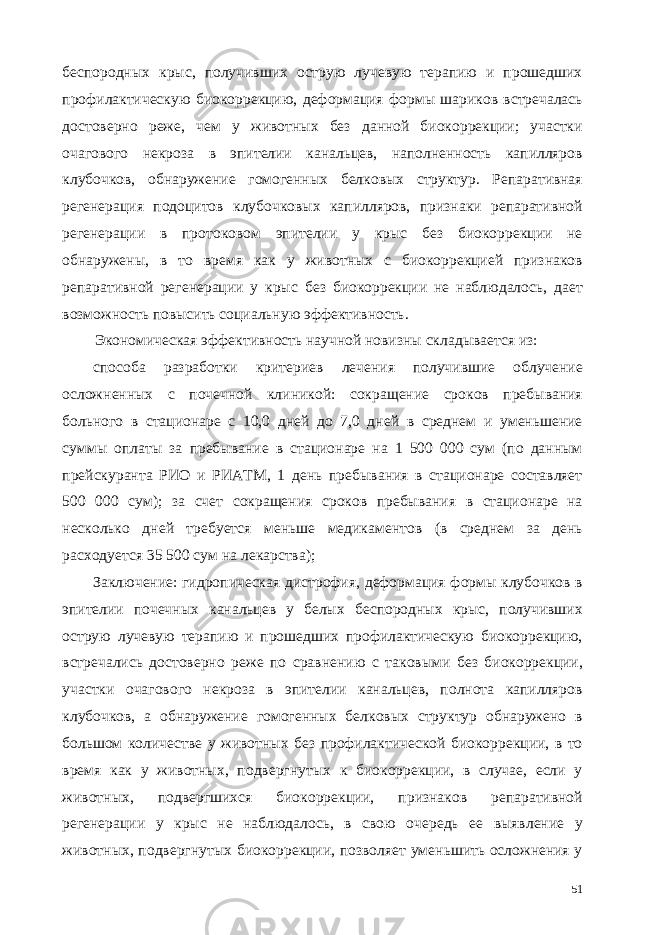 беспородных крыс, получивших острую лучевую терапию и прошедших профилактическую биокоррекцию, деформация формы шариков встречалась достоверно реже, чем у животных без данной биокоррекции; участки очагового некроза в эпителии канальцев, наполненность капилляров клубочков, обнаружение гомогенных белковых структур. Репаративная регенерация подоцитов клубочковых капилляров, признаки репаративной регенерации в протоковом эпителии у крыс без биокоррекции не обнаружены, в то время как у животных с биокоррекцией признаков репаративной регенерации у крыс без биокоррекции не наблюдалось, дает возможность повысить социальную эффективность. Экономическая эффективность научной новизны складывается из: способа разработки критериев лечения получившие облучение осложненных с почечной клиникой: сокращение сроков пребывания больного в стационаре с 10,0 дней до 7,0 дней в среднем и уменьшение суммы оплаты за пребывание в стационаре на 1 500 000 сум (по данным прейскуранта РИО и РИАТМ, 1 день пребывания в стационаре составляет 500 000 сум); за счет сокращения сроков пребывания в стационаре на несколько дней требуется меньше медикаментов (в среднем за день расходуется 35 500 сум на лекарства); Заключение: гидропическая дистрофия, деформация формы клубочков в эпителии почечных канальцев у белых беспородных крыс, получивших острую лучевую терапию и прошедших профилактическую биокоррекцию, встречались достоверно реже по сравнению с таковыми без биокоррекции, участки очагового некроза в эпителии канальцев, полнота капилляров клубочков, а обнаружение гомогенных белковых структур обнаружено в большом количестве у животных без профилактической биокоррекции, в то время как у животных, подвергнутых к биокоррекции, в случае, если у животных, подвергшихся биокоррекции, признаков репаративной регенерации у крыс не наблюдалось, в свою очередь ее выявление у животных, подвергнутых биокоррекции, позволяет уменьшить осложнения у 51 