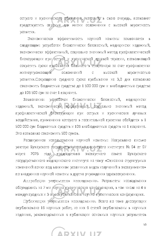 острого и хронического облучения, который, в свою очередь, позволяет предотвратить опасные для жизни осложнения с высокой вероятность развития. Экономическая эффективность научной новизны заключается в следующем: разработан биологически безопасный, медицински надежный, экономически эффективный, социально значимый метод профилактической биокоррекции при острой и хронической лучевой терапии, позволяющий сократить сроки пребывания больного в стационаре за счет профилактики жизнеугрожающих осложнений с высокой вероятностью развития.Сокращение среднего срока пребывания на 3,0 дня позволило сэкономить бюджетные средства до 1 500 000 сум и внебюджетные средства до 106 500 сум за счет 1 пациента. Заключение: разработан биологически безопасный, медицински надежный, экономически эффективный, социально значимый метод профилактической биокоррекции при острых и хронических лучевых воздействиях, применение которого в госпитальной практике обойдется в 1 500 000 сум бюджетных средств и 106 внебюджетных средств на 1 пациента. Это позволило сэкономить 500 сумов. Расширенное использование научной новизны: Направлено письмо ректора Бухарского государственного медицинского института № 04 от 07 марта 2023 года председателю экспертного совета Бухарского государственного медицинского института на тему «Описание структурных изменений почки под влиянием различных видов излучений в эксперименте» по внедрению научной новизны в другие учреждения здравоохранения. Аппробация результатов исследования. Результаты исследования обсуждались на 7-ми научно-практических конференциях, в том числе на 4-х международных и 3-х республиканских научно-практических конференциях. Публикация результатов исследования. Всего по теме диссертации опубликовано 16 научных работ, из них 6 статей опубликованы в научных изданиях, рекомендованных к публикации основных научных результатов 53 