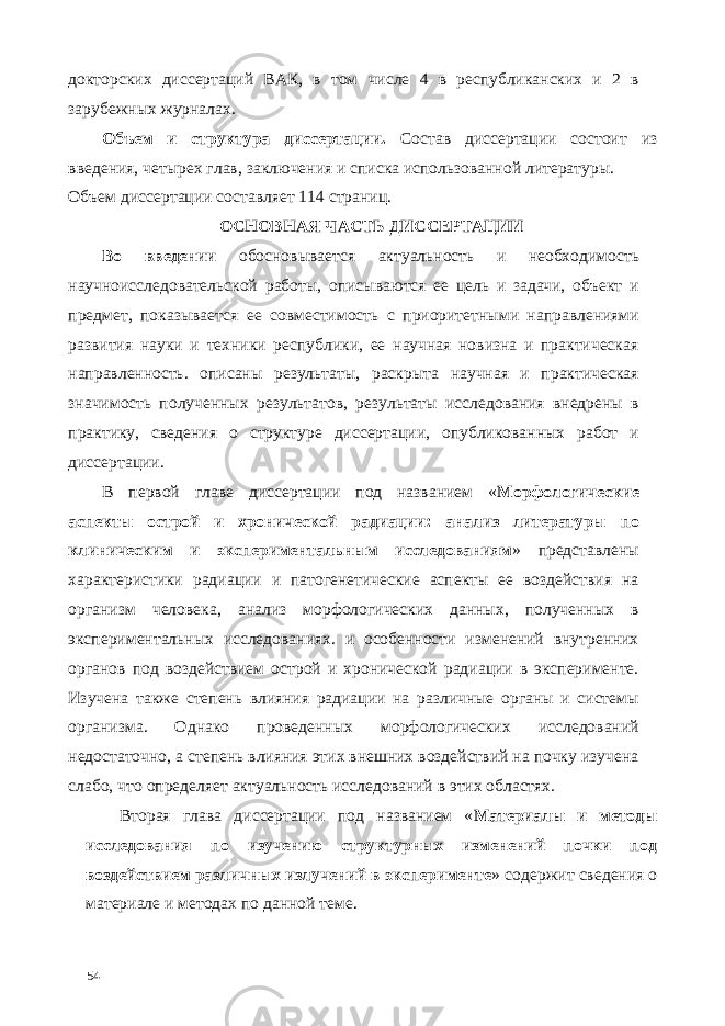 докторских диссертаций ВАК, в том числе 4 в республиканских и 2 в зарубежных журналах. Объем и структура диссертации. Состав диссертации состоит из введения, четырех глав, заключения и списка использованной литературы. Объем диссертации составляет 114 страниц. ОСНОВНАЯ ЧАСТЬ ДИССЕРТАЦИИ Во введении обосновывается актуальность и необходимость научноисследовательской работы, описываются ее цель и задачи, объект и предмет, показывается ее совместимость с приоритетными направлениями развития науки и техники республики, ее научная новизна и практическая направленность. описаны результаты, раскрыта научная и практическая значимость полученных результатов, результаты исследования внедрены в практику, сведения о структуре диссертации, опубликованных работ и диссертации. В первой главе диссертации под названием « Морфологические аспекты острой и хронической радиации: анализ литературы по клиническим и экспериментальным исследованиям » представлены характеристики радиации и патогенетические аспекты ее воздействия на организм человека, анализ морфологических данных, полученных в экспериментальных исследованиях. и особенности изменений внутренних органов под воздействием острой и хронической радиации в эксперименте. Изучена также степень влияния радиации на различные органы и системы организма. Однако проведенных морфологических исследований недостаточно, а степень влияния этих внешних воздействий на почку изучена слабо, что определяет актуальность исследований в этих областях. Вторая глава диссертации под названием « Материалы и методы исследования по изучению структурных изменений почки под воздействием различных излучений в эксперименте » содержит сведения о материале и методах по данной теме. 54 