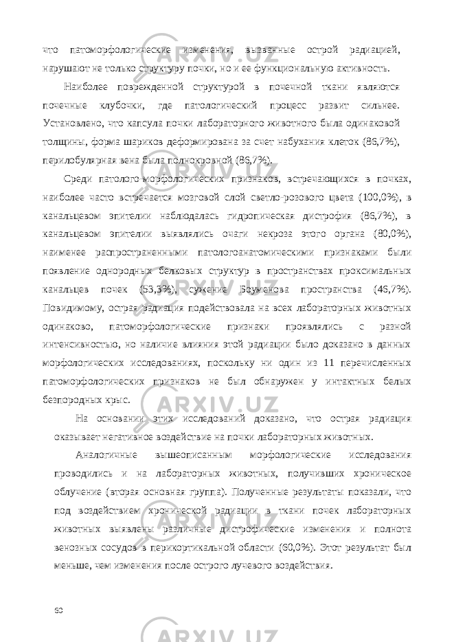 что патоморфологические изменения, вызванные острой радиацией, нарушают не только структуру почки, но и ее функциональную активность. Наиболее поврежденной структурой в почечной ткани являются почечные клубочки, где патологический процесс развит сильнее. Установлено, что капсула почки лабораторного животного была одинаковой толщины, форма шариков деформирована за счет набухания клеток (86,7%), перилобулярная вена была полнокровной (86,7%). Среди патолого-морфологических признаков, встречающихся в почках, наиболее часто встречается мозговой слой светло-розового цвета (100,0%), в канальцевом эпителии наблюдалась гидропическая дистрофия (86,7%), в канальцевом эпителии выявлялись очаги некроза этого органа (80,0%), наименее распространенными патологоанатомическими признаками были появление однородных белковых структур в пространствах проксимальных канальцев почек (53,3%), сужение Боуменова пространства (46,7%). Повидимому, острая радиация подействовала на всех лабораторных животных одинаково, патоморфологические признаки проявлялись с разной интенсивностью, но наличие влияния этой радиации было доказано в данных морфологических исследованиях, поскольку ни один из 11 перечисленных патоморфологических признаков не был обнаружен у интактных белых безпородных крыс. На основании этих исследований доказано, что острая радиация оказывает негативное воздействие на почки лабораторных животных. Аналогичные вышеописанным морфологические исследования проводились и на лабораторных животных, получивших хроническое облучение (вторая основная группа). Полученные результаты показали, что под воздействием хронической радиации в ткани почек лабораторных животных выявлены различные дистрофические изменения и полнота венозных сосудов в перикортикальной области (60,0%). Этот результат был меньше, чем изменения после острого лучевого воздействия. 60 