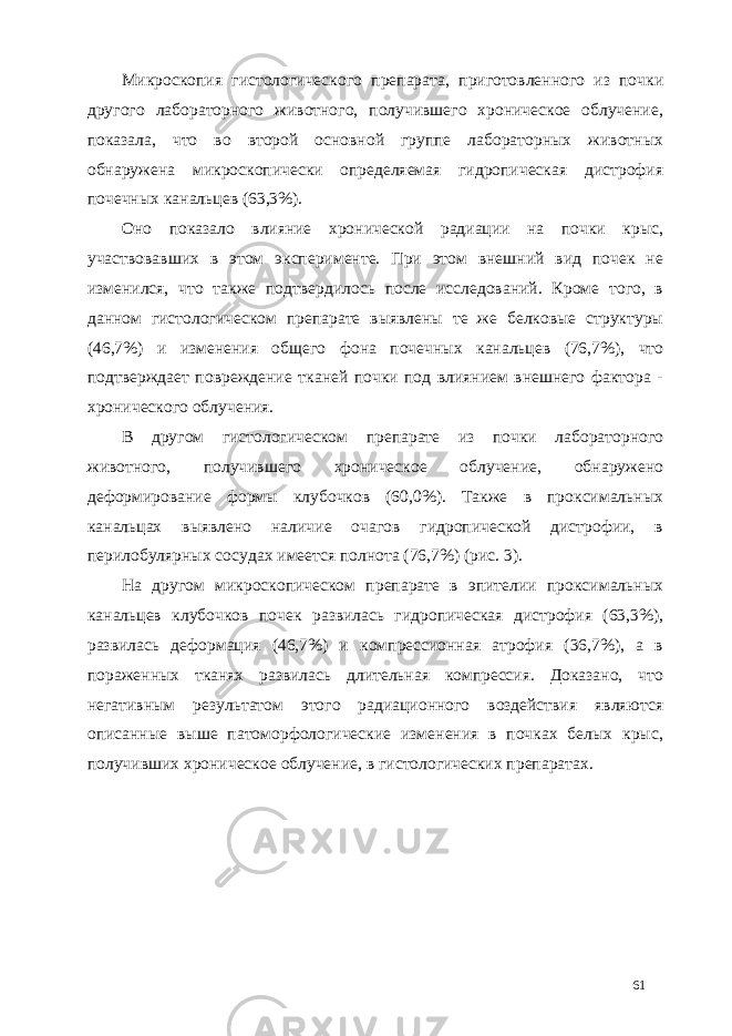 Микроскопия гистологического препарата, приготовленного из почки другого лабораторного животного, получившего хроническое облучение, показала, что во второй основной группе лабораторных животных обнаружена микроскопически определяемая гидропическая дистрофия почечных канальцев (63,3%). Оно показало влияние хронической радиации на почки крыс, участвовавших в этом эксперименте. При этом внешний вид почек не изменился, что также подтвердилось после исследований. Кроме того, в данном гистологическом препарате выявлены те же белковые структуры (46,7%) и изменения общего фона почечных канальцев (76,7%), что подтверждает повреждение тканей почки под влиянием внешнего фактора - хронического облучения. В другом гистологическом препарате из почки лабораторного животного, получившего хроническое облучение, обнаружено деформирование формы клубочков (60,0%). Также в проксимальных канальцах выявлено наличие очагов гидропической дистрофии, в перилобулярных сосудах имеется полнота (76,7%) (рис. 3). На другом микроскопическом препарате в эпителии проксимальных канальцев клубочков почек развилась гидропическая дистрофия (63,3%), развилась деформация (46,7%) и компрессионная атрофия (36,7%), а в пораженных тканях развилась длительная компрессия. Доказано, что негативным результатом этого радиационного воздействия являются описанные выше патоморфологические изменения в почках белых крыс, получивших хроническое облучение, в гистологических препаратах. 61 