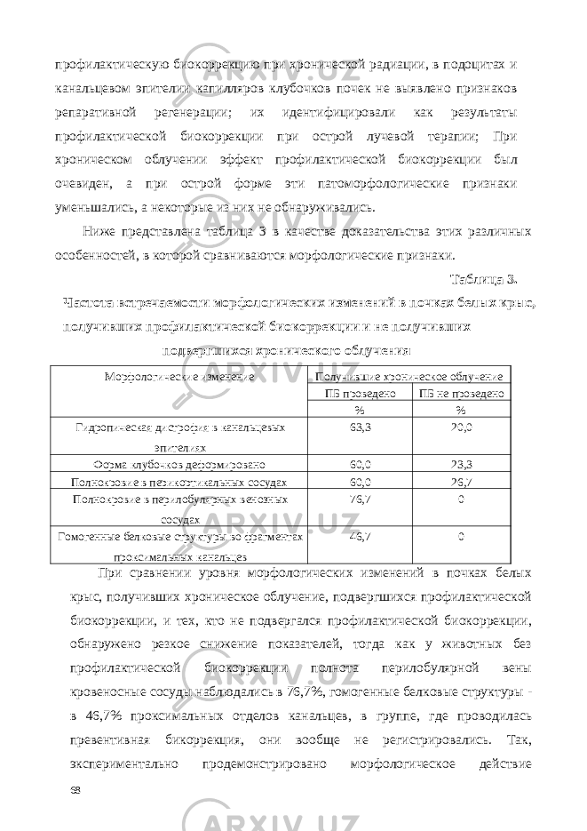 профилактическую биокоррекцию при хронической радиации, в подоцитах и канальцевом эпителии капилляров клубочков почек не выявлено признаков репаративной регенерации; их идентифицировали как результаты профилактической биокоррекции при острой лучевой терапии; При хроническом облучении эффект профилактической биокоррекции был очевиден, а при острой форме эти патоморфологические признаки уменьшались, а некоторые из них не обнаруживались. Ниже представлена таблица 3 в качестве доказательства этих различных особенностей, в которой сравниваются морфологические признаки. Таблица 3. Частота встречаемости морфологических изменений в почках белых крыс, получивших профилактической биокоррекции и не получивших подвергшихся хронического облучения Морфологические изменение Получившие хроническое облучение ПБ проведено ПБ не проведено % % Гидропическая дистрофия в канальцевых эпителиях 63,3 20,0 Форма клубочков деформировано 60,0 23,3 Полнокровие в перикортикальных сосудах 60,0 26,7 Полнокровие в перилобулярных венозных сосудах 76,7 0 Гомогенные белковые структуры во фрагментах проксимальных канальцев 46,7 0 При сравнении уровня морфологических изменений в почках белых крыс, получивших хроническое облучение, подвергшихся профилактической биокоррекции, и тех, кто не подвергался профилактической биокоррекции, обнаружено резкое снижение показателей, тогда как у животных без профилактической биокоррекции полнота перилобулярной вены кровеносные сосуды наблюдались в 76,7%, гомогенные белковые структуры - в 46,7% проксимальных отделов канальцев, в группе, где проводилась превентивная бикоррекция, они вообще не регистрировались. Так, экспериментально продемонстрировано морфологическое действие 68 