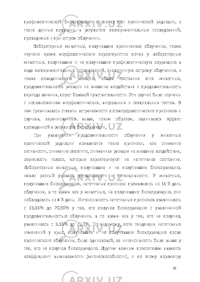 профилактической биокоррекции на почку при хронической радиации, а такие данные получены в результате экспериментальных исследований, проводимых и при остром облучении. Лабораторные животные, получавшие хроническое облучение, также изучено кроме морфологических характеристик почек у лабораторных животных, получавших и не получавших профилактическую коррекцию в ходе экспериментальных исследований, аналогичную острому облучению, а также поведенческую реакцию, общее состояние этих животных, продолжительность реакции на внешние воздействия и продолжительность периода лечения, порог болевой чувствительности. Эти случаи были изучены с использованием морфологических, визуальных и специальных тестов. В нем сравнивалась степень встречаемости патоморфологических признаков и случаев, перечисленных выше, таким образом, оценивался эффект проведенной в результате биокоррекции. При увеличении продолжительности облучения у животных хронической радиации появляются такие признаки, как снижение активности, снижение аппетита, сниженная реакция на внешние воздействия, охриплость голоса, которые характеризуют их негативное состояние. Лабораторные животные, получавшие и не получавшие биокоррекцию, имели разный уровень встречаемости и интенцивности. У животных, получавших биокоррекцию, негативные признаки проявлялись на 11-й день облучения, в то время как у животных, не получавших биокоррекцию, они наблюдались на 4-й день. Интенсивность негативных признаков увеличилась с 13,33% до 20,69% у тех, кто получал биокоррекцию с увеличенной продолжительностью облучения, в то время как у тех, кто не получал, увеличилась с 3,33% до 75,0%. По-видимому, хотя тенденция негативных изменений у крыс, получавших и не получавших биокоррекцию после хронического облучения, была одинаковой, ее интенсивность была выше у тех, кто не получал биокоррекцию. Другим важным показателем является коэффициент выживаемости (жизнеспособности), и по этому параметру 69 