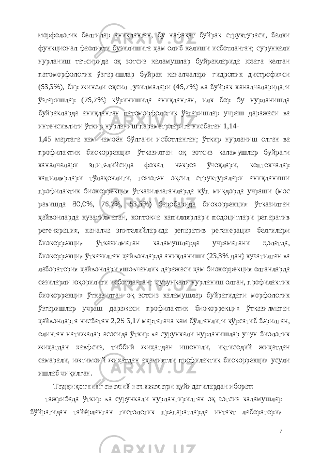 морфологик белгилар аниқланган, бу нафақат буйрак структураси, балки функционал фаолияти бузилишига ҳам олиб келиши исботланган; сурункали нурланиш таъсирида оқ зотсиз каламушлар буйракларида юзага келган патоморфологик ўзгаришлар буйрак каналчалари гидропик дистрофияси (63,3%), бир жинсли оқсил тузилмалари (46,7%) ва буйрак каналчаларидаги ўзгаришлар (76,7%) кўринишида аниқланган, илк бор бу нурланишда буйракларда аниқланган патоморфологик ўзгаришлар учраш даражаси ва интенсивлиги ўткир нурланиш параметрларига нисбатан 1,14- 1,45 мартага кам намоён бўлгани исботланган; ўткир нурланиш олган ва профилактик биокоррекция ўтказилган оқ зотсиз каламушлар буйраги каналчалари эпителийсида фокал некроз ўчоқлари, коптокчалар капиллярлари тўлақонлиги, гомоген оқсил структуралари аниқланиши профилактик биокоррекция ўтказилмаганларда кўп миқдорда учраши (мос равишда 80,0%, 76,7%, 53,3%) баробарида биокоррекция ўтказилган ҳайвонларда кузатилмаган, коптокча капиллярлари подоцитлари репаратив регенерация, каналча эпителийларида репаратив регенерaция белгилари биокоррекция ўтказилмаган каламушларда учрамагани ҳолатда, биокоррекция ўтказилган ҳайвонларда аниқланиши (23,3% дан) кузатилган ва лаборатория ҳайвонлари яшовчанлик даражаси ҳам биокоррекция олганларда сезиларли юқорилиги исботланган; сурункали нурланиш олган, профилактик биокоррекция ўтказилган оқ зотсиз каламушлар буйрагидаги морфологик ўзгаришлар учраш даражаси профилактик биокоррекция ўтказилмаган ҳайвонларга нисбатан 2,25-3,17 мартагача кам бўлганлиги кўрсатиб берилган, олинган натижалар асосида ўткир ва сурункали нурланишлар учун биологик жиҳатдан хавфсиз, тиббий жиҳатдан ишончли, иқтисодий жиҳатдан самарали, ижтимоий жиҳатдан аҳамиятли профилактик биокоррекция усули ишлаб чиқилган. Тадқиқотнинг амалий натижалари қуйидагилардан иборат: тажрибада ўткир ва сурункали нурлантирилган оқ зотсиз каламушлар бўйрагидан тайёрланган гистологик препаратларда интакт лаборатория 7 