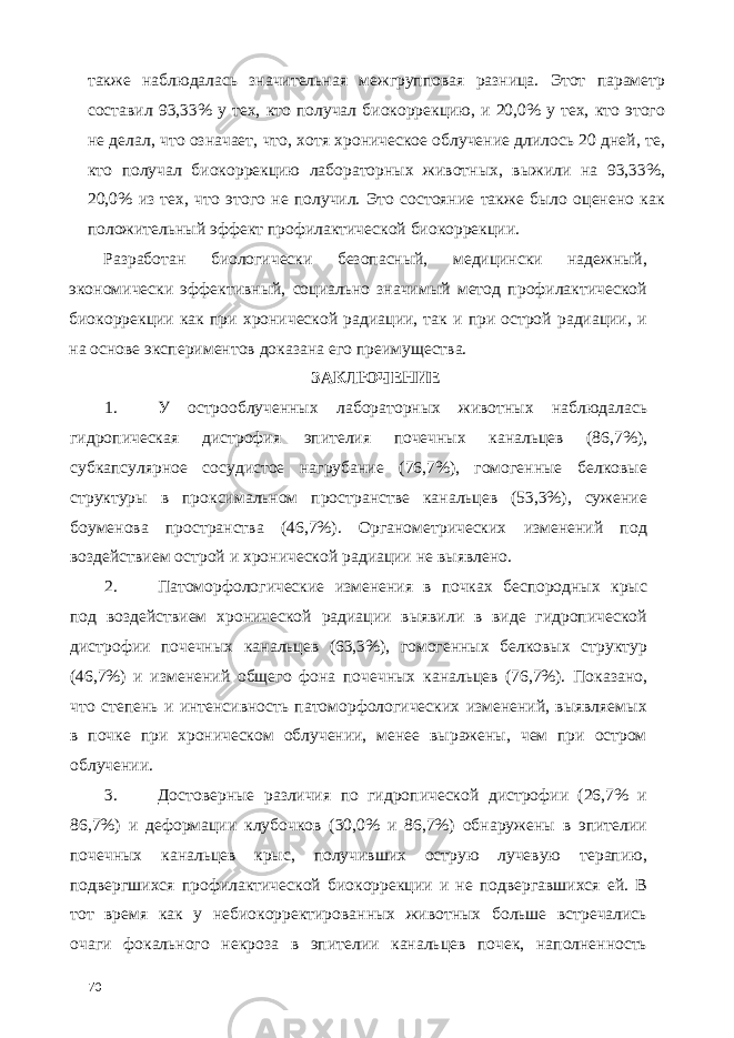 также наблюдалась значительная межгрупповая разница. Этот параметр составил 93,33% у тех, кто получал биокоррекцию, и 20,0% у тех, кто этого не делал, что означает, что, хотя хроническое облучение длилось 20 дней, те, кто получал биокоррекцию лабораторных животных, выжили на 93,33%, 20,0% из тех, что этого не получил. Это состояние также было оценено как положительный эффект профилактической биокоррекции. Разработан биологически безопасный, медицински надежный, экономически эффективный, социально значимый метод профилактической биокоррекции как при хронической радиации, так и при острой радиации, и на основе экспериментов доказана его преимущества. ЗАКЛЮЧЕНИЕ 1. У острооблученных лабораторных животных наблюдалась гидропическая дистрофия эпителия почечных канальцев (86,7%), субкапсулярное сосудистое нагрубание (76,7%), гомогенные белковые структуры в проксимальном пространстве канальцев (53,3%), сужение боуменова пространства (46,7%). Органометрических изменений под воздействием острой и хронической радиации не выявлено. 2. Патоморфологические изменения в почках беспородных крыс под воздействием хронической радиации выявили в виде гидропической дистрофии почечных канальцев (63,3%), гомогенных белковых структур (46,7%) и изменений общего фона почечных канальцев (76,7%). Показано, что степень и интенсивность патоморфологических изменений, выявляемых в почке при хроническом облучении, менее выражены, чем при остром облучении. 3. Достоверные различия по гидропической дистрофии (26,7% и 86,7%) и деформации клубочков (30,0% и 86,7%) обнаружены в эпителии почечных канальцев крыс, получивших острую лучевую терапию, подвергшихся профилактической биокоррекции и не подвергавшихся ей. В тот время как у небиокорректированных животных больше встречались очаги фокального некроза в эпителии канальцев почек, наполненность 70 