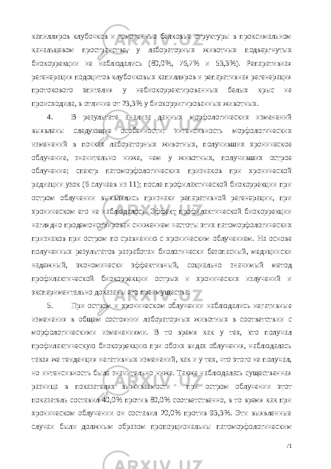 капилляров клубочков и гомогенные белковые структуры в проксимальном канальцевом пространстве, у лабораторных животных подвергнутых биокоррекции не наблюдались (80,0%, 76,7% и 53,3%). Репаративная регенерация подоцитов клубочковых капилляров и репаративная регенерация протокового эпителия у небиокорректированных белых крыс не происходила, в отличие от 23,3% у биокорригированных животных. 4. В результате анализа данных морфологических изменений выявлены следующие особенности: интенсивность морфологических изменений в почках лабораторных животных, получивших хроническое облучение, значительно ниже, чем у животных, получивших острое облучение; спектр патоморфологических признаков при хронической радиации узок (6 случаев из 11); после профилактической биокоррекции при остром облучении выявлялись признаки репаративной регенерации, при хроническом его не наблюдалось. Эффект профилактической биокоррекции наглядно продемонстрирован снижением частоты этих патоморфологических признаков при остром по сравнению с хроническим облучением. На основе полученных результатов разработан биологически безопасный, медицински надежный, экономически эффективный, социально значимый метод профилактической биокоррекции острых и хронических излучений и экспериментально доказаны его преимущества. 5. При остром и хроническом облучении наблюдались негативные изменения в общем состоянии лабораторных животных в соответствии с морфологическими изменениями. В то время как у тех, кто получал профилактическую биокоррекцию при обоих видах облучения, наблюдалась такая же тенденция негативных изменений, как и у тех, что этого не получал, но интенсивность была значительно ниже. Также наблюдалась существенная разница в показателях выживаемости - при остром облучении этот показатель составил 40,0% против 80,0% соответственно, в то время как при хроническом облучении он составил 20,0% против 93,3%. Эти выявленные случаи были должным образом пропорциональны патоморфологическим 71 