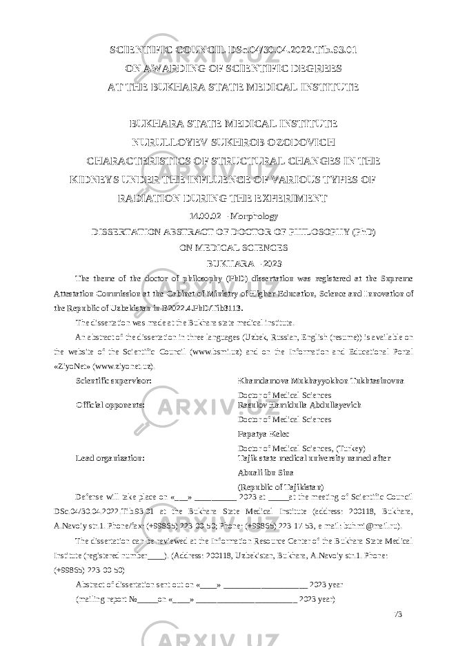 SCIENTIFIC COUNCIL DSc.04/30.04.2022.Tib.93.01 ON AWARDING OF SCIENTIFIC DEGREES AT THE BUKHARA STATE MEDICAL INSTITUTE BUKHARA STATE MEDICAL INSTITUTE NURULLOYEV SUKHROB OZODOVICH CHARACTERISTICS OF STRUCTURAL CHANGES IN THE KIDNEYS UNDER THE INFLUENCE OF VARIOUS TYPES OF RADIATION DURING THE EXPERIMENT 14.00.02 – Morphology DISSERTATION ABSTRACT OF DOCTOR OF PHILOSOPHY (PhD) ON MEDICAL SCIENCES BUKHARA – 2023 The theme of the doctor of philosophy (PhD) dissertation was registered at the Supreme Attestation Commission at the Cabinet of Ministry of Higher Education, Science and Innovation of the Republic of Uzbekistan in B2022.4.PhD/Tib3113. The dissertation was made at the Bukhara state medical institute. An abstract of the dissertation in three languages (Uzbek, Russian, English (resume)) is available on the website of the Scientific Council (www.bsmi.uz) and on the Information and Educational Portal «ZiyoNet» (www.ziyonet.uz). Scientific supervisor: Khamdamova Mukhayyokhon Tukhtasinovna Doctor of Medical Sciences Official opponents: Rasulov Hamidulla Abdullayevich Doctor of Medical Sciences Papatya Kelec Doctor of Medical Sciences, (Turkey) Lead organization: Tajik state medical university named after Abuali ibn Sina (Republic of Tajikistan) Defense will take place on «___» __________ 2023 at _____at the meeting of Scientific Council DSc.04/30.04.2022.Tib.93.01 at the Bukhara State Medical Institute (address: 200118, Bukhara, A.Navoiy str.1. Phone/fax: (+99865) 223-00-50; Phone: (+99865) 223-17-53, e-mail: buhmi@mail.ru). The dissertation can be reviewed at the Information Resource Center of the Bukhara State Medical Institute (registered number____). (Address: 200118, Uzbekistan, Bukhara, A.Navoiy str.1. Phone: (+99865) 223-00-50) Abstract of dissertation sent out on «____» ____________________ 2023 year (mailing report №_____on «____» ________________________ 2023 year) 73 