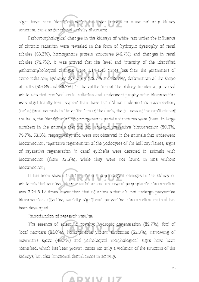 signs have been identified, which has been proven to cause not only kidney structure, but also functional activity disorders; Pathomorphological changes in the kidneys of white rats under the influence of chronic radiation were revealed in the form of hydropic dystrophy of renal tubules (63.3%), homogenous protein structures (46.7%) and changes in renal tubules (76.7%). it was proved that the level and intensity of the identified pathomorphological changes were 1.14-1.45 times less than the parameters of acute radiation; hydropic dystrophy (26.7% and 86.7%), deformation of the shape of balls (30.0% and 86.7%) in the epithelium of the kidney tubules of purebred white rats that received acute radiation and underwent prophylactic biocorrection were significantly less frequent than those that did not undergo this biocorrection, foci of focal necrosis in the epithelium of the ducts, the fullness of the capillaries of the balls, the identification of homogeneous protein structures were found in large numbers in the animals that did not undergo preventive biocorrection (80.0%, 76.7%, 53.3%, respectively) and were not observed in the animals that underwent biocorrection, reparative regeneration of the podocytes of the ball capillaries, signs of reparative regeneration in canal epithelia were detected in animals with biocorrection (from 23.3%), while they were not found in rats without biocorrection; It has been shown that the rate of morphological changes in the kidney of white rats that received chronic radiation and underwent prophylactic biocorrection was 2.25-3.17 times lower than that of animals that did not undergo preventive biocorrection. effective, socially significant preventive biocorrection method has been developed. Introduction of research results. The essence of scientific novelty: hydropic degeneration (86.7%), foci of focal necrosis (80.0%), homogeneous protein structures (53.3%), narrowing of Bowman&#39;s space (46.7%) and pathological morphological signs have been identified, which has been proven. cause not only a violation of the structure of the kidneys, but also functional disturbances in activity. 75 