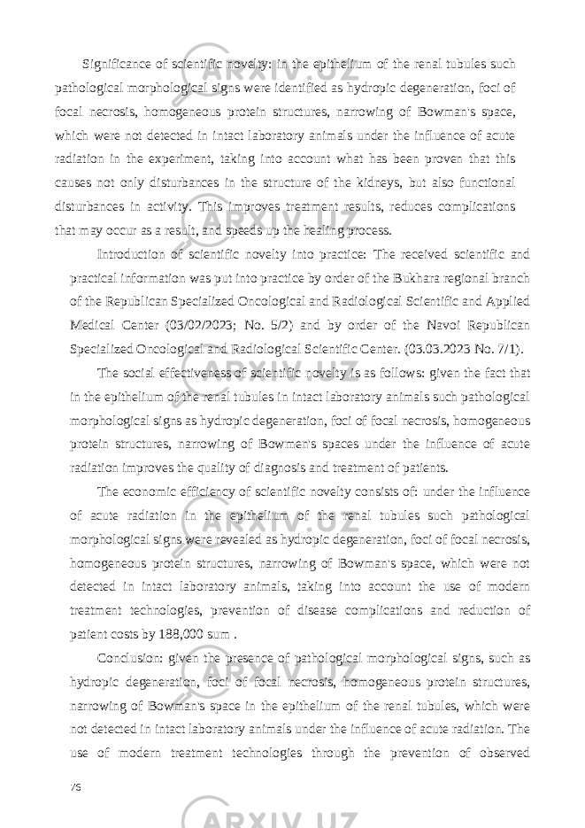 Significance of scientific novelty: in the epithelium of the renal tubules such pathological morphological signs were identified as hydropic degeneration, foci of focal necrosis, homogeneous protein structures, narrowing of Bowman&#39;s space, which were not detected in intact laboratory animals under the influence of acute radiation in the experiment, taking into account what has been proven that this causes not only disturbances in the structure of the kidneys, but also functional disturbances in activity. This improves treatment results, reduces complications that may occur as a result, and speeds up the healing process. Introduction of scientific novelty into practice: The received scientific and practical information was put into practice by order of the Bukhara regional branch of the Republican Specialized Oncological and Radiological Scientific and Applied Medical Center (03/02/2023; No. 5/2) and by order of the Navoi Republican Specialized Oncological and Radiological Scientific Center. (03.03.2023 No. 7/1). The social effectiveness of scientific novelty is as follows: given the fact that in the epithelium of the renal tubules in intact laboratory animals such pathological morphological signs as hydropic degeneration, foci of focal necrosis, homogeneous protein structures, narrowing of Bowmen&#39;s spaces under the influence of acute radiation improves the quality of diagnosis and treatment of patients. The economic efficiency of scientific novelty consists of: under the influence of acute radiation in the epithelium of the renal tubules such pathological morphological signs were revealed as hydropic degeneration, foci of focal necrosis, homogeneous protein structures, narrowing of Bowman&#39;s space, which were not detected in intact laboratory animals, taking into account the use of modern treatment technologies, prevention of disease complications and reduction of patient costs by 188,000 sum . Conclusion: given the presence of pathological morphological signs, such as hydropic degeneration, foci of focal necrosis, homogeneous protein structures, narrowing of Bowman&#39;s space in the epithelium of the renal tubules, which were not detected in intact laboratory animals under the influence of acute radiation. The use of modern treatment technologies through the prevention of observed 76 