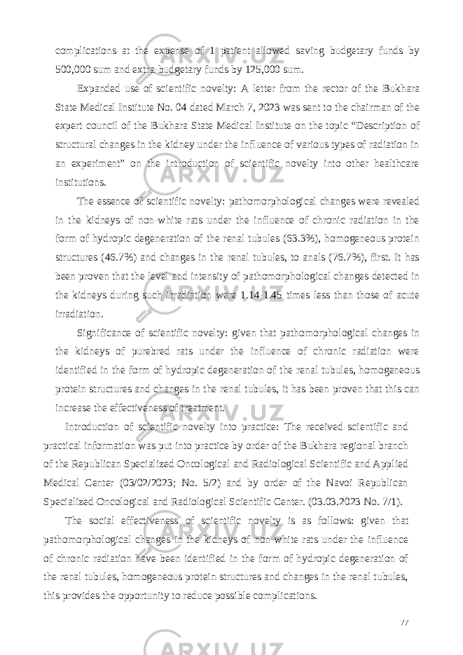 complications at the expense of 1 patient allowed saving budgetary funds by 500,000 sum and extra-budgetary funds by 125,000 sum. Expanded use of scientific novelty: A letter from the rector of the Bukhara State Medical Institute No. 04 dated March 7, 2023 was sent to the chairman of the expert council of the Bukhara State Medical Institute on the topic “Description of structural changes in the kidney under the influence of various types of radiation in an experiment” on the introduction of scientific novelty into other healthcare institutions. The essence of scientific novelty: pathomorphological changes were revealed in the kidneys of non-white rats under the influence of chronic radiation in the form of hydropic degeneration of the renal tubules (63.3%), homogeneous protein structures (46.7%) and changes in the renal tubules, to anals (76.7%), first. It has been proven that the level and intensity of pathomorphological changes detected in the kidneys during such irradiation were 1.14-1.45 times less than those of acute irradiation. Significance of scientific novelty: given that pathomorphological changes in the kidneys of purebred rats under the influence of chronic radiation were identified in the form of hydropic degeneration of the renal tubules, homogeneous protein structures and changes in the renal tubules, it has been proven that this can increase the effectiveness of treatment. Introduction of scientific novelty into practice: The received scientific and practical information was put into practice by order of the Bukhara regional branch of the Republican Specialized Oncological and Radiological Scientific and Applied Medical Center (03/02/2023; No. 5/2) and by order of the Navoi Republican Specialized Oncological and Radiological Scientific Center. (03.03.2023 No. 7/1). The social effectiveness of scientific novelty is as follows: given that pathomorphological changes in the kidneys of non-white rats under the influence of chronic radiation have been identified in the form of hydropic degeneration of the renal tubules, homogeneous protein structures and changes in the renal tubules, this provides the opportunity to reduce possible complications. 77 