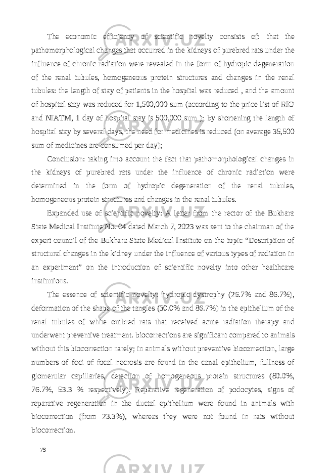 The economic efficiency of scientific novelty consists of: that the pathomorphological changes that occurred in the kidneys of purebred rats under the influence of chronic radiation were revealed in the form of hydropic degeneration of the renal tubules, homogeneous protein structures and changes in the renal tubules: the length of stay of patients in the hospital was reduced , and the amount of hospital stay was reduced for 1,500,000 sum (according to the price list of RIO and NIATM, 1 day of hospital stay is 500,000 sum ); by shortening the length of hospital stay by several days, the need for medicines is reduced (on average 35,500 sum of medicines are consumed per day); Conclusion: taking into account the fact that pathomorphological changes in the kidneys of purebred rats under the influence of chronic radiation were determined in the form of hydropic degeneration of the renal tubules, homogeneous protein structures and changes in the renal tubules. Expanded use of scientific novelty: A letter from the rector of the Bukhara State Medical Institute No. 04 dated March 7, 2023 was sent to the chairman of the expert council of the Bukhara State Medical Institute on the topic “Description of structural changes in the kidney under the influence of various types of radiation in an experiment” on the introduction of scientific novelty into other healthcare institutions. The essence of scientific novelty: hydropic dystrophy (26.7% and 86.7%), deformation of the shape of the tangles (30.0% and 86.7%) in the epithelium of the renal tubules of white outbred rats that received acute radiation therapy and underwent preventive treatment. biocorrections are significant compared to animals without this biocorrection rarely; in animals without preventive biocorrection, large numbers of foci of focal necrosis are found in the canal epithelium, fullness of glomerular capillaries, detection of homogeneous protein structures (80.0%, 76.7%, 53.3 % respectively). Reparative regeneration of podocytes, signs of reparative regeneration in the ductal epithelium were found in animals with biocorrection (from 23.3%), whereas they were not found in rats without biocorrection. 78 