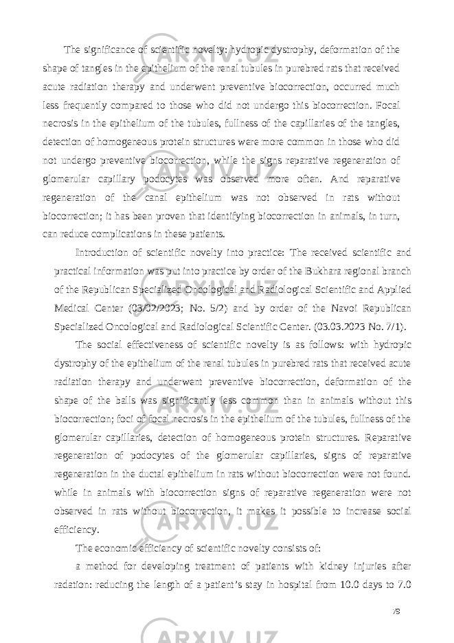 The significance of scientific novelty: hydropic dystrophy, deformation of the shape of tangles in the epithelium of the renal tubules in purebred rats that received acute radiation therapy and underwent preventive biocorrection, occurred much less frequently compared to those who did not undergo this biocorrection. Focal necrosis in the epithelium of the tubules, fullness of the capillaries of the tangles, detection of homogeneous protein structures were more common in those who did not undergo preventive biocorrection, while the signs reparative regeneration of glomerular capillary podocytes was observed more often. And reparative regeneration of the canal epithelium was not observed in rats without biocorrection; it has been proven that identifying biocorrection in animals, in turn, can reduce complications in these patients. Introduction of scientific novelty into practice: The received scientific and practical information was put into practice by order of the Bukhara regional branch of the Republican Specialized Oncological and Radiological Scientific and Applied Medical Center (03/02/2023; No. 5/2) and by order of the Navoi Republican Specialized Oncological and Radiological Scientific Center. (03.03.2023 No. 7/1). The social effectiveness of scientific novelty is as follows: with hydropic dystrophy of the epithelium of the renal tubules in purebred rats that received acute radiation therapy and underwent preventive biocorrection, deformation of the shape of the balls was significantly less common than in animals without this biocorrection; foci of focal necrosis in the epithelium of the tubules, fullness of the glomerular capillaries, detection of homogeneous protein structures. Reparative regeneration of podocytes of the glomerular capillaries, signs of reparative regeneration in the ductal epithelium in rats without biocorrection were not found. while in animals with biocorrection signs of reparative regeneration were not observed in rats without biocorrection, it makes it possible to increase social efficiency. The economic efficiency of scientific novelty consists of: a method for developing treatment of patients with kidney injuries after radation: reducing the length of a patient’s stay in hospital from 10.0 days to 7.0 79 