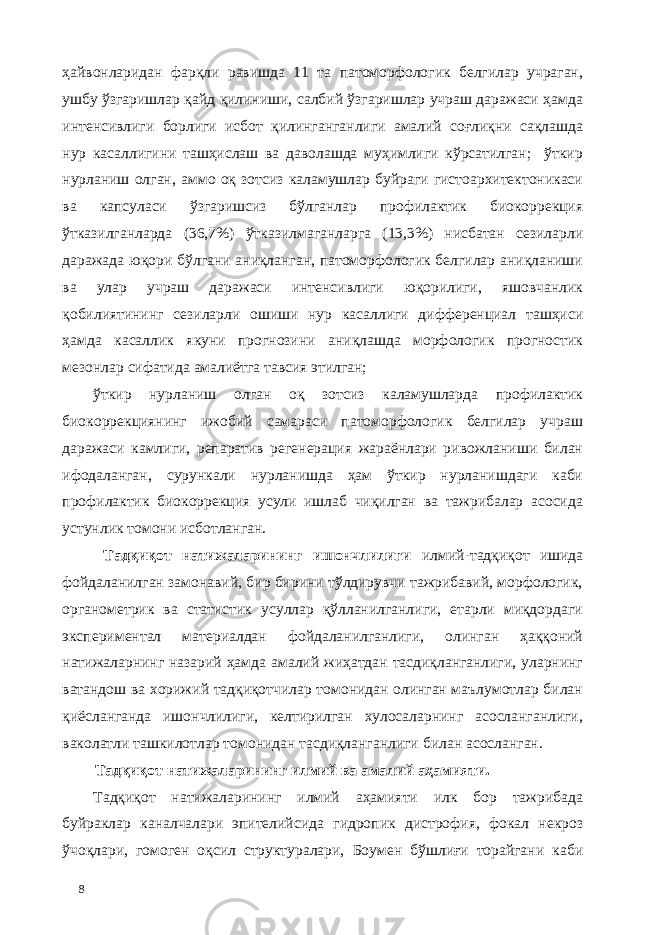 ҳайвонларидан фарқли равишда 11 та патоморфологик белгилар учраган, ушбу ўзгаришлар қайд қилиниши, салбий ўзгаришлар учраш даражаси ҳамда интенсивлиги борлиги исбот қилинганганлиги амалий соғлиқни сақлашда нур касаллигини ташҳислаш ва даволашда муҳимлиги кўрсатилган; ўткир нурланиш олган, аммо оқ зотсиз каламушлар буйраги гистоархитектоникаси ва капсуласи ўзгаришсиз бўлганлар профилактик биокоррекция ўтказилганларда (36,7%) ўтказилмаганларга (13,3%) нисбатан сезиларли даражада юқори бўлгани аниқланган, патоморфологик белгилар аниқланиши ва улар учраш даражаси интенсивлиги юқорилиги, яшовчанлик қобилиятининг сезиларли ошиши нур касаллиги дифференциал ташҳиси ҳамда касаллик якуни прогнозини аниқлашда морфологик прогностик мезонлар сифатида амалиётга тавсия этилган; ўткир нурланиш олган оқ зотсиз каламушларда профилактик биокоррекциянинг ижобий самараси патоморфологик белгилар учраш даражаси камлиги, репаратив регенерaция жараёнлари ривожланиши билан ифодаланган, сурункали нурланишда ҳам ўткир нурланишдаги каби профилактик биокоррекция усули ишлаб чиқилган ва тажрибалар асосида устунлик томони исботланган. Тадқиқот натижаларининг ишончлилиги илмий-тадқиқот ишида фойдаланилган замонавий, бир бирини тўлдирувчи тажрибавий, морфологик, органометрик ва статистик усуллар қўлланилганлиги, етарли миқдордаги экспериментал материалдан фойдаланилганлиги, олинган ҳаққоний натижаларнинг назарий ҳамда амалий жиҳатдан тасдиқланганлиги, уларнинг ватандош ва хорижий тадқиқотчилар томонидан олинган маълумотлар билан қиёсланганда ишончлилиги, келтирилган хулосаларнинг асосланганлиги, ваколатли ташкилотлар томонидан тасдиқланганлиги билан асосланган. Тадқиқот натижаларининг илмий ва амалий аҳамияти. Тадқиқот натижаларининг илмий аҳамияти илк бор тажрибада буйраклар каналчалари эпителийсида гидропик дистрофия, фокал некроз ўчоқлари, гомоген оқсил структуралари, Боумен бўшлиғи торайгани каби 8 