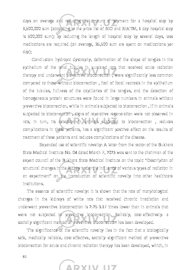 days on average and reducing the amount of payment for a hospital stay by 1,500,000 sum (according to the price list of RIO and RIATM, 1 day hospital stay is 500,000 sum); by reducing the length of hospital stay by several days, less medications are required (on average, 35,500 sum are spent on medications per day); Conclusion: hydropic dystrophy, deformation of the shape of tangles in the epithelium of the renal tubules in purebred rats that received acute radiation therapy and underwent preventive biocorrection , were significantly less common compared to those without biocorrection , foci of focal necrosis in the epithelium of the tubules, fullness of the capillaries of the tangles, and the detection of homogeneous protein structures were found in large numbers in animals without preventive biocorrection, while in animals subjected to biocorrection , if in animals subjected to biocorrection , signs of reparative regeneration were not observed in rats, in turn, its detection in animals subjected to biocorrection , reduces complications in these patients, has a significant positive effect on the results of treatment of these patients and reduces complications of the disease. Expanded use of scientific novelty: A letter from the rector of the Bukhara State Medical Institute No. 04 dated March 7, 2023 was sent to the chairman of the expert council of the Bukhara State Medical Institute on the topic “Description of structural changes in the kidney under the influence of various types of radiation in an experiment” on the introduction of scientific novelty into other healthcare institutions. The essence of scientific novelty: it is shown that the rate of morphological changes in the kidneys of white rats that received chronic irradiation and underwent preventive biocorrection is 2.25-3.17 times lower than in animals that were not subjected to preventive biocorrection. Reliably, cost-effectively. a socially significant method of preventive biocorrection has been developed. The significance of the scientific novelty lies in the fact that a biologically safe, medically reliable, cost-effective, socially significant method of preventive biocorrection for acute and chronic radiation therapy has been developed, which, in 80 