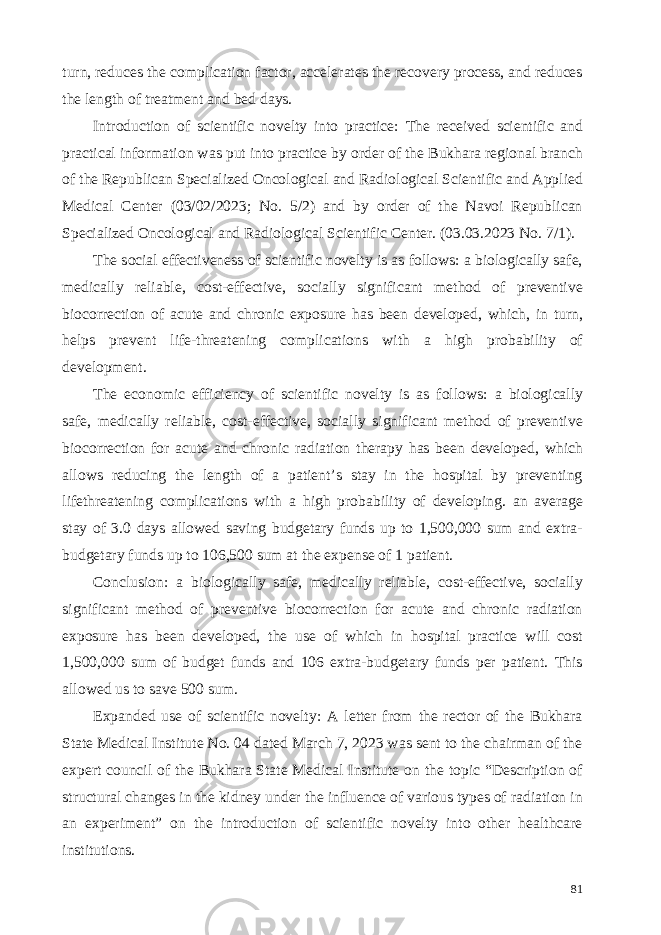 turn, reduces the complication factor, accelerates the recovery process, and reduces the length of treatment and bed days. Introduction of scientific novelty into practice: The received scientific and practical information was put into practice by order of the Bukhara regional branch of the Republican Specialized Oncological and Radiological Scientific and Applied Medical Center (03/02/2023; No. 5/2) and by order of the Navoi Republican Specialized Oncological and Radiological Scientific Center. (03.03.2023 No. 7/1). The social effectiveness of scientific novelty is as follows: a biologically safe, medically reliable, cost-effective, socially significant method of preventive biocorrection of acute and chronic exposure has been developed, which, in turn, helps prevent life-threatening complications with a high probability of development. The economic efficiency of scientific novelty is as follows: a biologically safe, medically reliable, cost-effective, socially significant method of preventive biocorrection for acute and chronic radiation therapy has been developed, which allows reducing the length of a patient’s stay in the hospital by preventing lifethreatening complications with a high probability of developing. an average stay of 3.0 days allowed saving budgetary funds up to 1,500,000 sum and extra- budgetary funds up to 106,500 sum at the expense of 1 patient. Conclusion: a biologically safe, medically reliable, cost-effective, socially significant method of preventive biocorrection for acute and chronic radiation exposure has been developed, the use of which in hospital practice will cost 1,500,000 sum of budget funds and 106 extra-budgetary funds per patient. This allowed us to save 500 sum. Expanded use of scientific novelty: A letter from the rector of the Bukhara State Medical Institute No. 04 dated March 7, 2023 was sent to the chairman of the expert council of the Bukhara State Medical Institute on the topic “Description of structural changes in the kidney under the influence of various types of radiation in an experiment” on the introduction of scientific novelty into other healthcare institutions. 81 