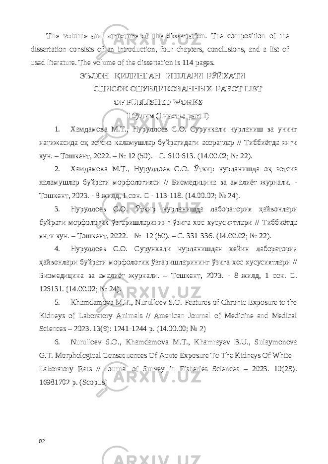 The volume and structure of the dissertation. The composition of the dissertation consists of an introduction, four chapters, conclusions, and a list of used literature. The volume of the dissertation is 114 pages. ЭЪЛОН ҚИЛИНГАН ИШЛАРИ РЎЙХАТИ СПИСОК ОПУБЛИКОВАННЫХ РАБОТ LIST OF PUBLISHED WORKS I бўлим (I часть; part I) 1. Хамдамова М.Т., Нуруллоев С.О. Сурункали нурланиш ва унинг натижасида оқ зотсиз каламушлар буйрагидаги асоратлар // Тиббиётда янги кун. – Тошкент, 2022. – № 12 (50). - С. 610-613. (14.00.02; № 22). 2. Хамдамова М.Т., Нуруллоев С.О. Ўткир нурланишда оқ зотсиз каламушлар буйраги морфологияси // Биомедицина ва амалиёт журнали. - Тошкент, 2023. - 8 жилд, 1 сон. С - 113-118. (14.00.02; № 24). 3. Нуруллоев С.О. Ўткир нурланишда лаборатория ҳайвонлари буйраги морфологик ўзгаришларининг ўзига хос хусусиятлари // Тиббиётда янги кун. – Тошкент, 2022. - № 12 (50). – С. 331-336. (14.00.02; № 22). 4. Нуруллоев С.О. Сурункали нурланишдан кейин лаборатория ҳайвонлари буйраги морфологик ўзгаришларининг ўзига хос хусусиятлари // Биомедицина ва амалиёт журнали. – Тошкент, 2023. - 8 жилд, 1 сон. С. 126131. (14.00.02; № 24). 5. Khamdamova M.T., Nurulloev S.O. Features of Chronic Exposure to the Kidneys of Laboratory Animals // American Journal of Medicine and Medical Sciences – 2023. 13(9): 1241-1244 p. (14.00.00; № 2) 6. Nurulloev S.O., Khamdamova M.T., Khamrayev B.U., Sulaymonova G.T. Morphological Сonsequences Of Acute Exposure To The Kidneys Of White Laboratory Rats // Journal of Survey in Fisheries Sciences – 2023. 10(2S). 16981702 p. (Scopus) 82 