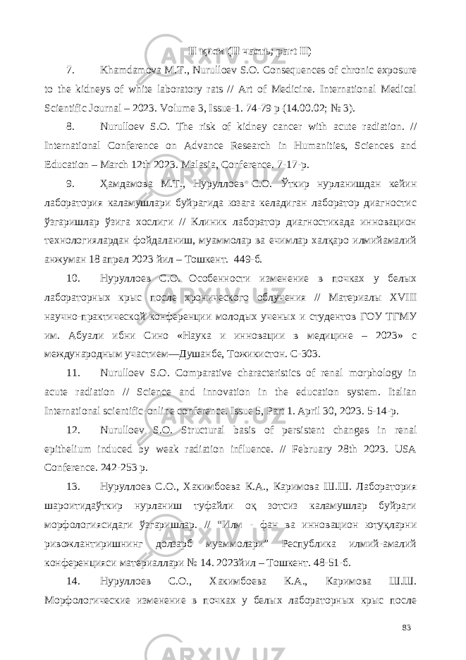 II қисм (II часть; part II) 7. Khamdamova M.T., Nurulloev S.O. Сonsequences of chronic exposure to the kidneys of white laboratory rats // Art of Medicine. International Medical Scientific Journal – 2023. Volume 3, Issue-1. 74-79 p (14.00.02; № 3). 8. Nurulloev S.O. The risk of kidney cancer with acute radiation. // International Conference on Advance Research in Humanities, Sciences and Education – March 12th 2023. Malasia, Conference. 7-17-р. 9. Ҳамдамова М.Т., Нуруллоев С.О. Ўткир нурланишдан кейин лаборатория каламушлари буйрагида юзага келадиган лаборатор диагностиc ўзгаришлар ўзига хослиги // Клиник лаборатор диагностикада инновацион технологиялардан фойдаланиш, муаммолар ва ечимлар халқаро илмийамалий анжуман 18 апрел 2023 йил – Тошкент. 449-б. 10. Нуруллоев С.О. Особенности изменение в почках у белых лабораторных крыс после хронического облучения // Материалы XVIII научно-практической конференции молодых ученых и студентов ГОУ ТГМУ им. Абуали ибни Сино «Наука и инновации в медицине – 2023» с международным участием—Душанбе, Тожикистон. С-303. 11. Nurulloev S.O. Comparative characteristics of renal morphology in acute radiation // Science and innovation in the education system. Italian International scientific-online conference. Issue 5, Part 1. April 30, 2023. 5-14-р. 12. Nurulloev S.O. Structural basis of persistent changes in renal epithelium induced by weak radiation influence. // February 28th 2023. USA Conference. 242-253 р. 13. Нуруллоев С.О., Хакимбоева К.А., Каримова Ш.Ш. Лаборатория шароитидаўткир нурланиш туфайли оқ зотсиз каламушлар буйраги морфологиясидаги ўзгаришлар. // “Илм - фан ва инновацион ютуқларни ривожлантиришнинг долзарб муаммолари” Республика илмий-амалий конференцияси материаллари № 14. 2023йил – Тошкент. 48-51-б. 14. Нуруллоев С.О., Хакимбоева К.А., Каримова Ш.Ш. Морфологические изменение в почках у белых лабораторных крыс после 83 