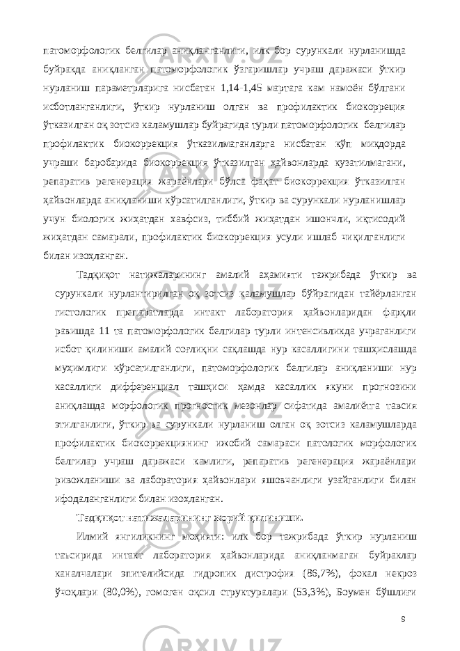 патоморфологик белгилар аниқланганлиги, илк бор сурункали нурланишда буйракда аниқланган патоморфологик ўзгаришлар учраш даражаси ўткир нурланиш параметрларига нисбатан 1,14-1,45 мартага кам намоён бўлгани исботланганлиги, ўткир нурланиш олган ва профилактик биокорреция ўтказилган оқ зотсиз каламушлар буйрагида турли патоморфологик белгилар профилактик биокоррекция ўтказилмаганларга нисбатан кўп миқдорда учраши баробарида биокоррекция ўтказилган ҳайвонларда кузатилмагани, репаратив регенерaция жараёнлари бўлса фақат биокоррекция ўтказилган ҳайвонларда аниқланиши кўрсатилганлиги, ўткир ва сурункали нурланишлар учун биологик жиҳатдан хавфсиз, тиббий жиҳатдан ишончли, иқтисодий жиҳатдан самарали, профилактик биокоррекция усули ишлаб чиқилганлиги билан изоҳланган. Тадқиқот натижаларининг амалий аҳамияти тажрибада ўткир ва сурункали нурлантирилган оқ зотсиз каламушлар бўйрагидан тайёрланган гистологик препаратларда интакт лаборатория ҳайвонларидан фарқли равишда 11 та патоморфологик белгилар турли интенсивликда учраганлиги исбот қилиниши амалий соғлиқни сақлашда нур касаллигини ташҳислашда муҳимлиги кўрсатилганлиги, патоморфологик белгилар аниқланиши нур касаллиги дифференциал ташҳиси ҳамда касаллик якуни прогнозини аниқлашда морфологик прогностик мезонлар сифатида амалиётга тавсия этилганлиги, ўткир ва сурункали нурланиш олган оқ зотсиз каламушларда профилактик биокоррекциянинг ижобий самараси патологик морфологик белгилар учраш даражаси камлиги, репаратив регенерaция жараёнлари ривожланиши ва лаборатория ҳайвонлари яшовчанлиги узайганлиги билан ифодаланганлиги билан изоҳланган. Тадқиқот натижаларининг жорий қилиниши. Илмий янгиликнинг моҳияти: илк бор тажрибада ўткир нурланиш таъсирида интакт лаборатория ҳайвонларида аниқланмаган буйраклар каналчалари эпителийсида гидропик дистрофия (86,7%), фокал некроз ўчоқлари (80,0%), гомоген оқсил структуралари (53,3%), Боумен бўшлиғи 9 